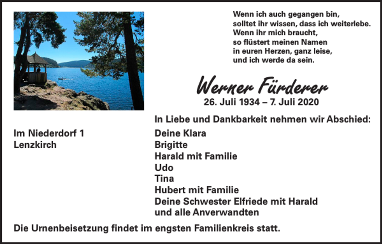 <p>Wenn ich auch gegangen bin,<br />solltet ihr wissen, dass ich weiterlebe.<br />Wenn ihr mich braucht,<br />so flüstert meinen Namen<br />in euren Herzen, ganz leise,<br />und ich werde da sein.</p><p>Werner Fürderer<br />26. Juli 1934 – 7. Juli 2020</p><p>In Liebe und Dankbarkeit nehmen wir Abschied:<br />Im Niederdorf 1<br />Lenzkirch</p><p>Deine Klara<br />Brigitte<br />Harald mit Familie<br />Udo<br />Tina<br />Hubert mit Familie<br />Deine Schwester Elfriede mit Harald<br />und alle Anverwandten</p><p>Die Urnenbeisetzung findet im engsten Familienkreis statt.</p>