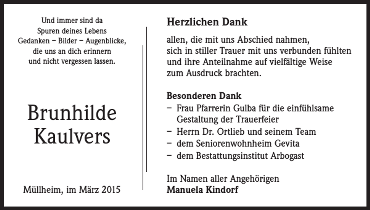 <p>Und immer sind da<br />Spuren deines Lebens<br />Gedanken – Bilder – Augenblicke,<br />die uns an dich erinnern<br />und nicht vergessen lassen.</p><p>Brunhilde<br />Kaulvers<br />Müllheim, im März 2015</p><p>Herzlichen Dank<br />allen, die mit uns Abschied nahmen,<br />sich in stiller Trauer mit uns verbunden fühlten<br />und ihre Anteilnahme auf vielfältige Weise<br />zum Ausdruck brachten.<br />Besonderen Dank<br />– Frau Pfarrerin Gulba für die einfühlsame<br />Gestaltung der Trauerfeier<br />– Herrn Dr. Ortlieb und seinem Team<br />– dem Seniorenwohnheim Gevita<br />– dem Bestattungsinstitut Arbogast<br />Im Namen aller Angehörigen<br />Manuela Kindorf</p>