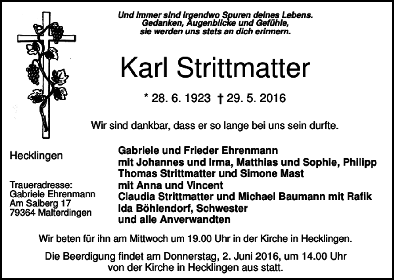 <p>Und immer sind irgendwo Spuren deines Lebens.<br />Gedanken, Augenblicke und Gefühle,<br />sie werden uns stets an dich erinnern.</p><p>Karl Strittmatter<br />* 28. 6. 1923 † 29. 5. 2016<br />Wir sind dankbar, dass er so lange bei uns sein durfte.</p><p>Hecklingen<br />Traueradresse:<br />Gabriele Ehrenmann<br />Am Saiberg 19364 Malterdingen</p><p>Gabriele und Frieder Ehrenmann<br />mit Johannes und Irma, Matthias und Sophie, Philipp<br />Thomas Strittmatter und Simone Mast<br />mit Anna und Vincent<br />Claudia Strittmatter und Michael Baumann mit Rafik<br />Ida Böhlendorf, Schwester<br />und alle Anverwandten</p><p>Wir beten für ihn am Mittwoch um 19.00 Uhr in der Kirche in Hecklingen.</p><p>Die Beerdigung findet am Donnerstag, 2. Juni 2016, um 14.00 Uhr<br />von der Kirche in Hecklingen aus statt.</p>