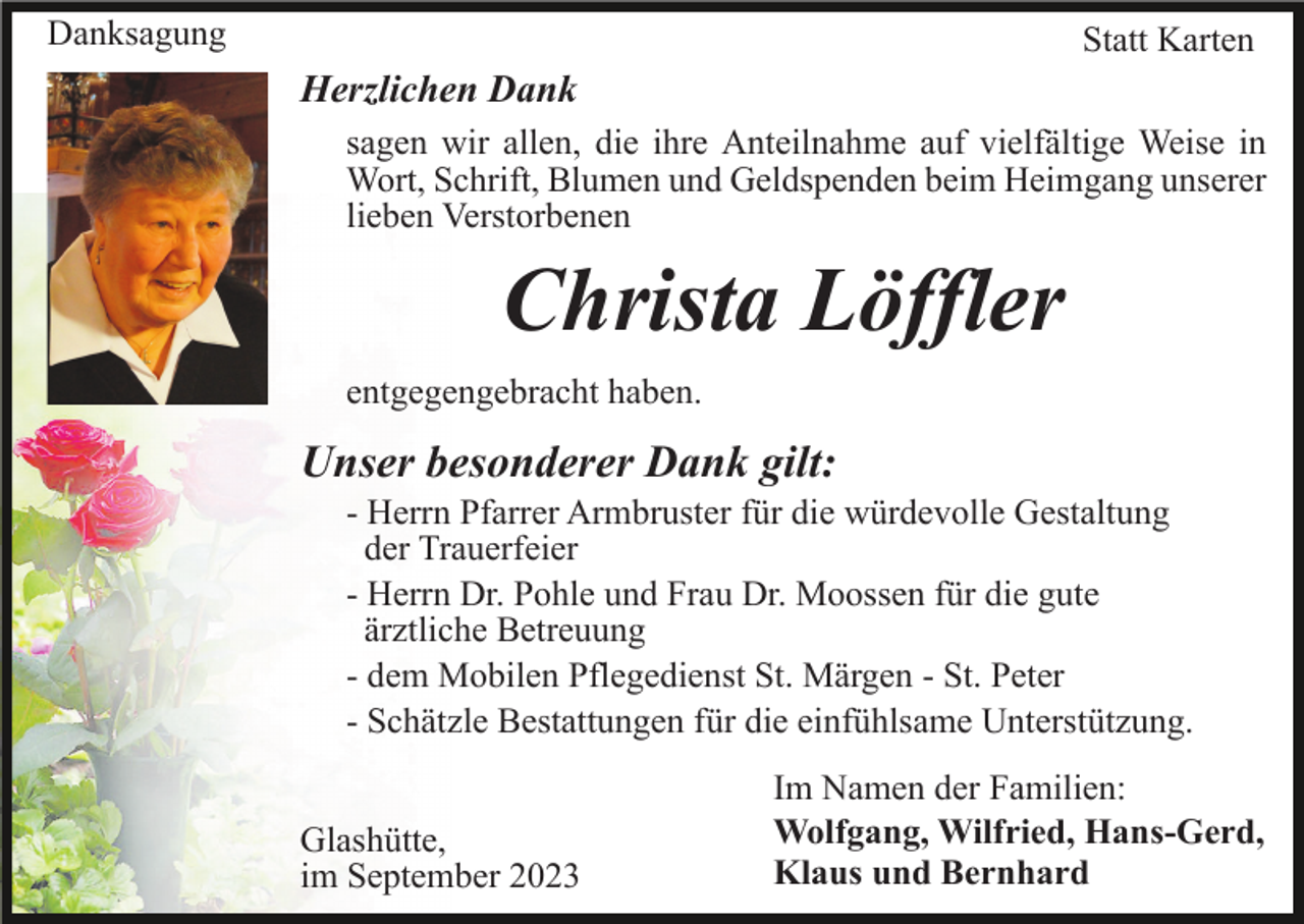 <p>Danksagung</p><p>Statt Karten</p><p>Herzlichen Dank<br />sagen wir allen, die ihre Anteilnahme auf vielfältige Weise in<br />Wort, Schrift, Blumen und Geldspenden beim Heimgang unserer<br />lieben Verstorbenen</p><p>Christa Löffler<br />entgegengebracht haben.</p><p>Unser besonderer Dank gilt:<br />- Herrn Pfarrer Armbruster für die würdevolle Gestaltung<br />der Trauerfeier<br />- Herrn Dr. Pohle und Frau Dr. Moossen für die gute<br />ärztliche Betreuung<br />- dem Mobilen Pflegedienst St. Märgen - St. Peter<br />- Schätzle Bestattungen für die einfühlsame Unterstützung.<br />Glashütte,<br />im September 2023</p><p>Im Namen der Familien:<br />Wolfgang, Wilfried, Hans-Gerd,<br />Klaus und Bernhard</p>