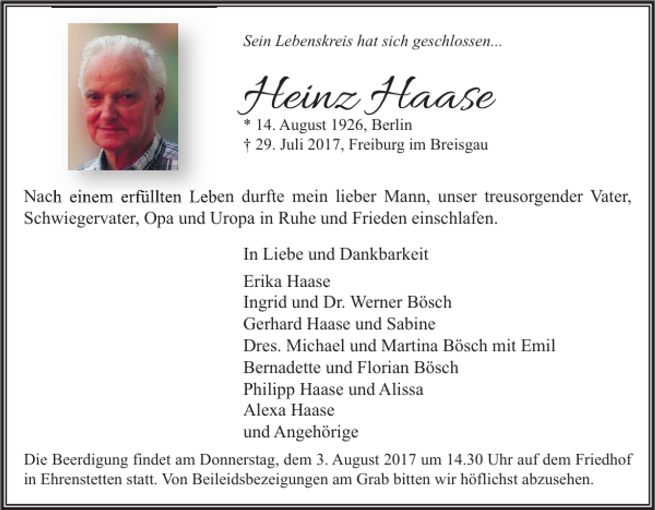 <p>SSein<br />ei n Lebenskreis<br />L e b e ns kr eis hhat<br />at sisich<br />c h ggeschlossen...<br />es c hl oss e n...</p><p>Heinz<br />Hei<br />n z HHaase<br />a ase<br />** 114.<br />4. August<br />A u g ust 11926,<br />9 2 6, Berlin<br />B erli n<br />†† 229.<br />9. JJuli<br />uli 22017,<br />0 1 7, Freiburg<br />Fr ei b ur g iim<br />m Breisgau<br />Br eis g a u</p><p>NNach<br />a c h eieinem<br />n e m erf<br />erfüllten<br />üllt e n LLeben<br />e b e n ddurfte<br />urft e mein<br />m ei n lilieber<br />e b er Mann,<br />M a n n, uunser<br />ns er trtreusorgender<br />e us or g e n d er Vat<br />Vater,<br />er,<br />SSchwiegervater,<br />c h wi e g er v at er, Opa<br />O p a uund<br />n d Uropa<br />Ur o p a iin<br />n Ruhe<br />R u h e uund<br />n d Fri<br />e d e n eieinschlafen.<br />ns c hl af e n.<br />Frieden<br />I n Liebe<br />In<br />Li e b e und<br />u n d Dankbarkeit<br />D a n k b ar k eit<br />Erika<br />Eri<br />k a Haase<br />H a as e<br />IIngrid<br />n gri d und<br />u n d Dr.<br />Dr. Werner<br />Wer n er Bösch<br />B ös c h<br />GGerhard<br />er h ar d HHaase<br />a as e uund<br />n d SSabine<br />a bi n e<br />Dres.<br />Dr<br />es. Michael<br />Mi c h a el uund<br />n d Martina<br />M arti n a BBösch<br />ös c h mit<br />mit EEmil<br />mil<br />BBernadette<br />er n a d ett e uund<br />n d FlFlorian<br />ori a n BBösch<br />ös c h<br />PPhilipp<br />hili p p Haase<br />H a as e uund<br />n d Alissa<br />Aliss a<br />Alexa<br />Al<br />e x a HHaase<br />a as e<br />uund<br />n d Angehörige<br />A n g e h öri g e<br />Di e BBeerdigung<br />Die<br />e er di g u n g fifindet<br />n d et aam<br />m DDonnerstag,<br />o n n erst a g, ddem<br />e m 3.3. AAugust<br />u g ust 22017<br />0 1 7 uum<br />m 114.30<br />4. 3 0 UUhr<br />hr aauf<br />uf ddem<br />e m Fri<br />Friedhof<br />e d h of<br />iinn Ehrenstetten<br />E hr e nst ett e n statt.<br />st att. Von<br />Vo n Beileidsbezeigungen<br />B eil ei ds b e z ei g u n g e n am<br />a m Grab<br />Gr a b bitten<br />bitt e n wir<br />wir höflichst<br />h öfli c hst abzusehen.<br />a b z us e h e n.</p>