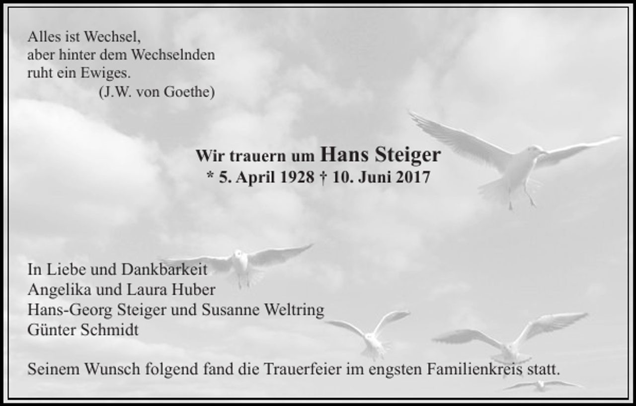 <p>Alles ist Wechsel,<br />aber hinter dem Wechselnden<br />ruht ein Ewiges.<br />(J.W. von Goethe)</p><p>Wir trauern um Hans Steiger<br />* 5. April 1928 † 10. Juni 2017</p><p>In Liebe und Dankbarkeit<br />Angelika und Laura Huber<br />Hans-Georg Steiger und Susanne Weltring<br />Günter Schmidt<br />Seinem Wunsch folgend fand die Trauerfeier im engsten Familienkreis statt.</p>