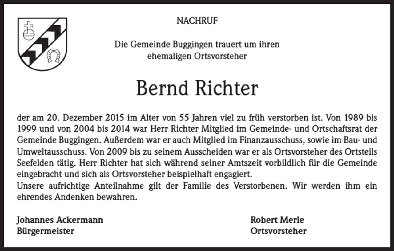 <p>NACHRUF<br />Die Gemeinde Buggingen trauert um ihren<br />ehemaligen Ortsvorsteher</p><p>Bernd Richter<br />der am 20. Dezember 2015 im Alter von 55 Jahren viel zu früh verstorben ist. Von 1989 bis<br />1999 und von 2004 bis 2014 war Herr Richter Mitglied im Gemeinde- und Ortschaftsrat der<br />Gemeinde Buggingen. Außerdem war er auch Mitglied im Finanzausschuss, sowie im Bau- und<br />Umweltausschuss. Von 2009 bis zu seinem Ausscheiden war er als Ortsvorsteher des Ortsteils<br />Seefelden tätig. Herr Richter hat sich während seiner Amtszeit vorbildlich für die Gemeinde<br />eingebracht und sich als Ortsvorsteher beispielhaft engagiert.<br />Unsere aufrichtige Anteilnahme gilt der Familie des Verstorbenen. Wir werden ihm ein<br />ehrendes Andenken bewahren.<br />Johannes Ackermann<br />Bürgermeister</p><p>Robert Merle<br />Ortsvorsteher</p>