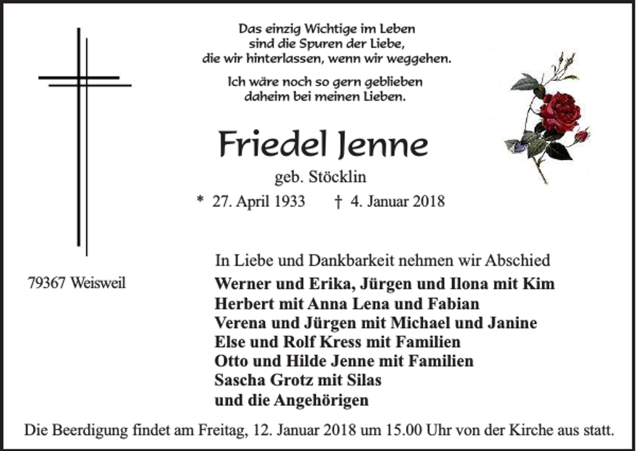 <p>DDas<br />a s eieinzig<br />n zi g Wichtige<br />Wi c hti g e i im<br />m LLeben<br />eben<br />sind<br />si<br />n d die<br />di e Spuren<br />S p u r e n der<br />d e r LiLiebe,<br />e b e,<br />di<br />e wir<br />wi r hi<br />nt e rl a s s e n, wenn<br />w e n n wir<br />wi r weggehen.<br />w e g g e h e n.<br />die<br />hinterlassen,<br />IIch<br />c h wäre<br />w ä re noch<br />n o c h sso<br />o gern<br />g e r n ggeblieben<br />e bli e b e n<br />ddaheim<br />a h ei m bbei<br />ei meinen<br />m ei n e n LiLieben.<br />e b e n.</p><p>FFriedel<br />ri e d el JJenne<br />enne</p><p>g e b. Stöcklin<br />geb.<br />St ö c kli n<br />** 227.<br />7 . AApril<br />p ril 1933<br />19<br />†<br />† 4.<br />4 . Januar<br />Ja n u a r 2018<br />20 1 8</p><p>779367<br />9 3 6 7 Weisweil<br />W eisw eil</p><p>I n Liebe<br />In<br />Li e b e und<br />u n d Dankbarkeit<br />D a n k b ar k eit nehmen<br />n e h m e n wir<br />wir Abschied<br />A bs c hi e d<br />WWerner<br />e r n e r und<br />u n d Erika,<br />E ri k a, Jürgen<br />J ü r g e n und<br />u n d Ilona<br />Il o n a mit<br />mit Kim<br />Ki m<br />Herbert<br />H e r b e rt mit<br />mit AAnna<br />n n a LLena<br />e n a uund<br />n d FFabian<br />a bi a n<br />VVerena<br />e r e n a und<br />u n d Jürgen<br />J ü r g e n mit<br />mit Michael<br />Mi c h a el und<br />u n d Janine<br />J a ni n e<br />Else<br />Els<br />e uund<br />n d Rolf<br />R olf Kress<br />K r ess mit<br />mit Familien<br />F a mili e n<br />Ott<br />o uund<br />n d Hil<br />d e JJenne<br />e n n e mit<br />mit FFamilien<br />a mili e n<br />Otto<br />Hilde<br />SSascha<br />as c h a Grotz<br />G r ot z mit<br />mit Silas<br />Sil as<br />und<br />die<br />u n d di<br />e Angehörigen<br />A n g e h ö ri g e n</p><p>DDie<br />ie BBeerdigung<br />e e rd ig u n g findet<br />fin d e t am<br />a m FFreitag,<br />re ita g , 12.<br />1 2 . Ja<br />Januar<br />n u a r 2018<br />2 0 1 8 um<br />u m 15.00<br />1 5 . UUhr<br />h r vvon<br />o n der<br />d e r Kirche<br />K irc h e aaus<br />u s sta<br />statt.<br />tt.</p>