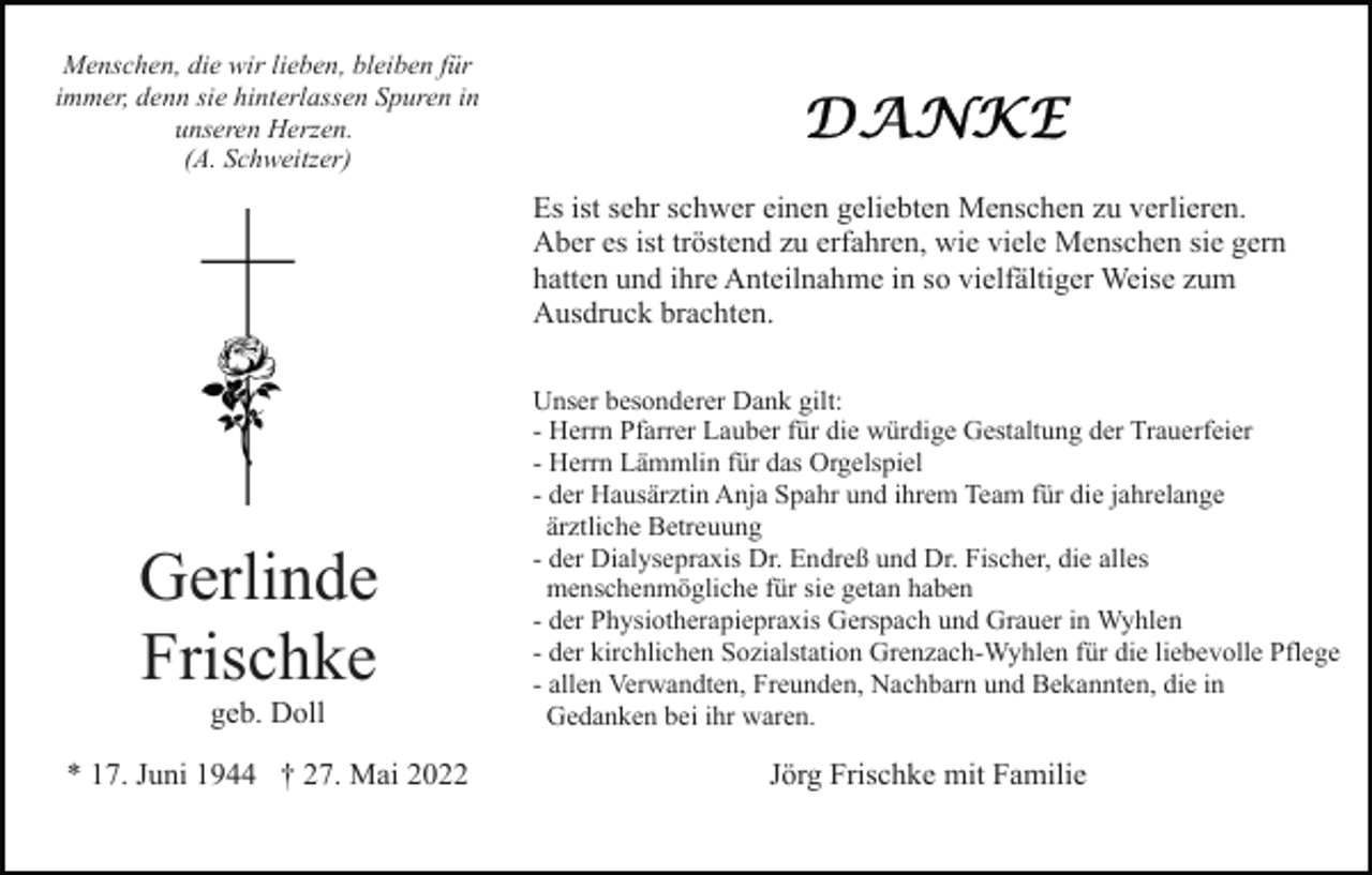<p>Menschen, die wir lieben, bleiben für<br />immer, denn sie hinterlassen Spuren in<br />unseren Herzen.<br />(A. Schweitzer)</p><p>Es ist sehr schwer einen geliebten Menschen zu verlieren.<br />Aber es ist tröstend zu erfahren, wie viele Menschen sie gern<br />hatten und ihre Anteilnahme in so vielfältiger Weise zum<br />Ausdruck brachten.</p><p>Gerlinde<br />Frischke<br />geb. Doll<br />* 17. Juni 1944 † 27. Mai 2022</p><p>Unser besonderer Dank gilt:<br />- Herrn Pfarrer Lauber für die würdige Gestaltung der Trauerfeier<br />- Herrn Lämmlin für das Orgelspiel<br />- der Hausärztin Anja Spahr und ihrem Team für die jahrelange<br />ärztliche Betreuung<br />- der Dialysepraxis Dr. Endreß und Dr. Fischer, die alles<br />menschenmögliche für sie getan haben<br />- der Physiotherapiepraxis Gerspach und Grauer in Wyhlen<br />- der kirchlichen Sozialstation Grenzach-Wyhlen für die liebevolle Pflege<br />- allen Verwandten, Freunden, Nachbarn und Bekannten, die in<br />Gedanken bei ihr waren.</p><p>Jörg Frischke mit Familie</p>