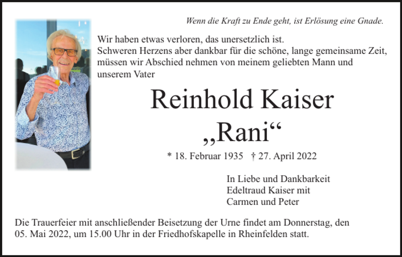 <p>Wenn die Kraft zu Ende geht, ist Erlösung eine Gnade.</p><p>Wir haben etwas verloren, das unersetzlich ist.<br />Schweren Herzens aber dankbar für die schöne, lange gemeinsame Zeit,<br />müssen wir Abschied nehmen von meinem geliebten Mann und<br />unserem Vater</p><p>Reinhold Kaiser<br />,,Rani“<br />* 18. Februar 1935 † 27. April 2022<br />In Liebe und Dankbarkeit<br />Edeltraud Kaiser mit<br />Carmen und Peter<br />Die Trauerfeier mit anschließender Beisetzung der Urne findet am Donnerstag, den<br />05. Mai 2022, um 15.00 Uhr in der Friedhofskapelle in Rheinfelden statt.</p>
