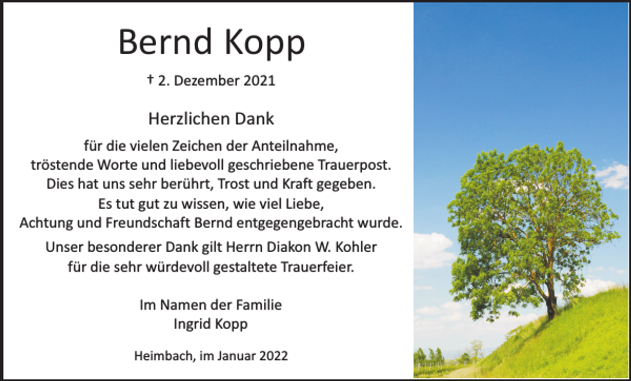 <p>Bernd Kopp<br />† 2. Dezember 2021</p><p>Herzlichen Dank<br />für die vielen Zeichen der Anteilnahme,<br />tröstende Worte und liebevoll geschriebene Trauerpost.<br />Dies hat uns sehr berührt, Trost und Kraft gegeben.<br />Es tut gut zu wissen, wie viel Liebe,<br />Achtung und Freundschaft Bernd entgegengebracht wurde.<br />Unser besonderer Dank gilt Herrn Diakon W. Kohler<br />für die sehr würdevoll gestaltete Trauerfeier.<br />Im Namen der Familie<br />Ingrid Kopp<br />Heimbach, im Januar 2022</p>