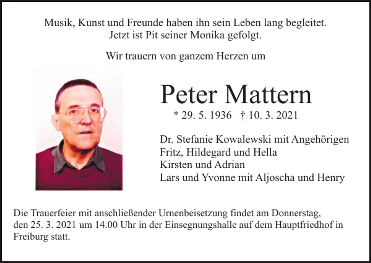 <p>Musik, Kunst und Freunde haben ihn sein Leben lang begleitet.<br />Jetzt ist Pit seiner Monika gefolgt.<br />Wir trauern von ganzem Herzen um</p><p>Bild einfügen</p><p>Peter Mattern<br />* 29. 5. 1936 † 10. 3. 2021</p><p>Dr. Stefanie Kowalewski mit Angehörigen<br />Fritz, Hildegard und Hella<br />Kirsten und Adrian<br />Lars und Yvonne mit Aljoscha und Henry<br />Die Trauerfeier mit anschließender Urnenbeisetzung findet am Donnerstag,<br />den 25. 3. 2021 um 14.00 Uhr in der Einsegnungshalle auf dem Hauptfriedhof in<br />Freiburg statt.</p>