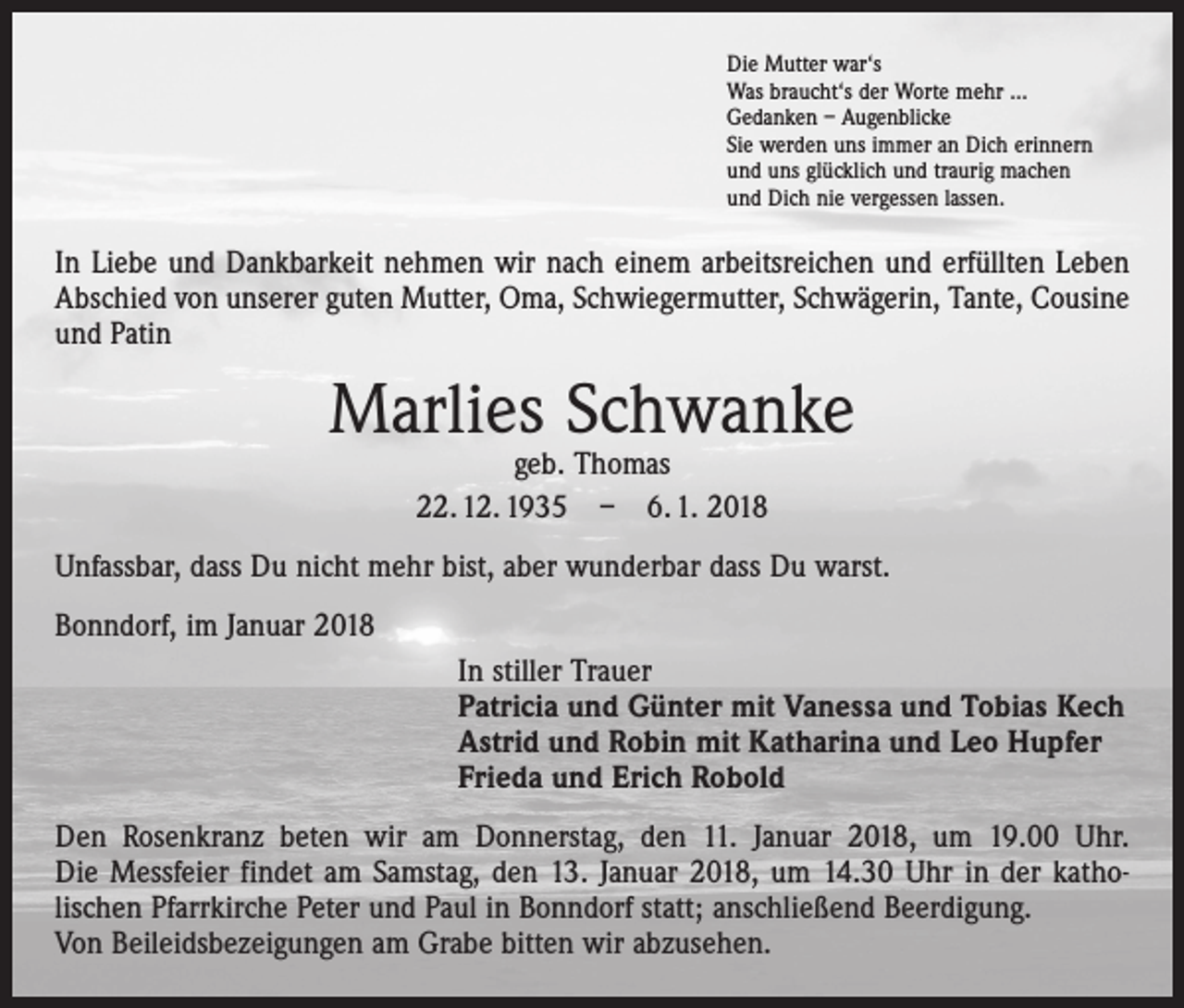 <p>Die Mutter war‘s<br />Was braucht‘s der Worte mehr ...<br />Gedanken – Augenblicke<br />Sie werden uns immer an Dich erinnern<br />und uns glücklich und traurig machen<br />und Dich nie vergessen lassen.</p><p>In Liebe und Dankbarkeit nehmen wir nach einem arbeitsreichen und erfüllten Leben<br />Abschied von unserer guten Mutter, Oma, Schwiegermutter, Schwägerin, Tante, Cousine<br />und Patin</p><p>Marlies Schwanke<br />geb. Thomas<br />22. 12. 1935 – 6. 1. 2018</p><p>Unfassbar, dass Du nicht mehr bist, aber wunderbar dass Du warst.<br />Bonndorf, im Januar 2018<br />In stiller Trauer<br />Patricia und Günter mit Vanessa und Tobias Kech<br />Astrid und Robin mit Katharina und Leo Hupfer<br />Frieda und Erich Robold<br />Den Rosenkranz beten wir am Donnerstag, den 11. Januar 2018, um 19.00 Uhr.<br />Die Messfeier findet am Samstag, den 13. Januar 2018, um 14.30 Uhr in der katho­<br />lischen Pfarrkirche Peter und Paul in Bonndorf statt; anschließend Beerdigung.<br />Von Beileidsbezeigungen am Grabe bitten wir abzusehen.</p>