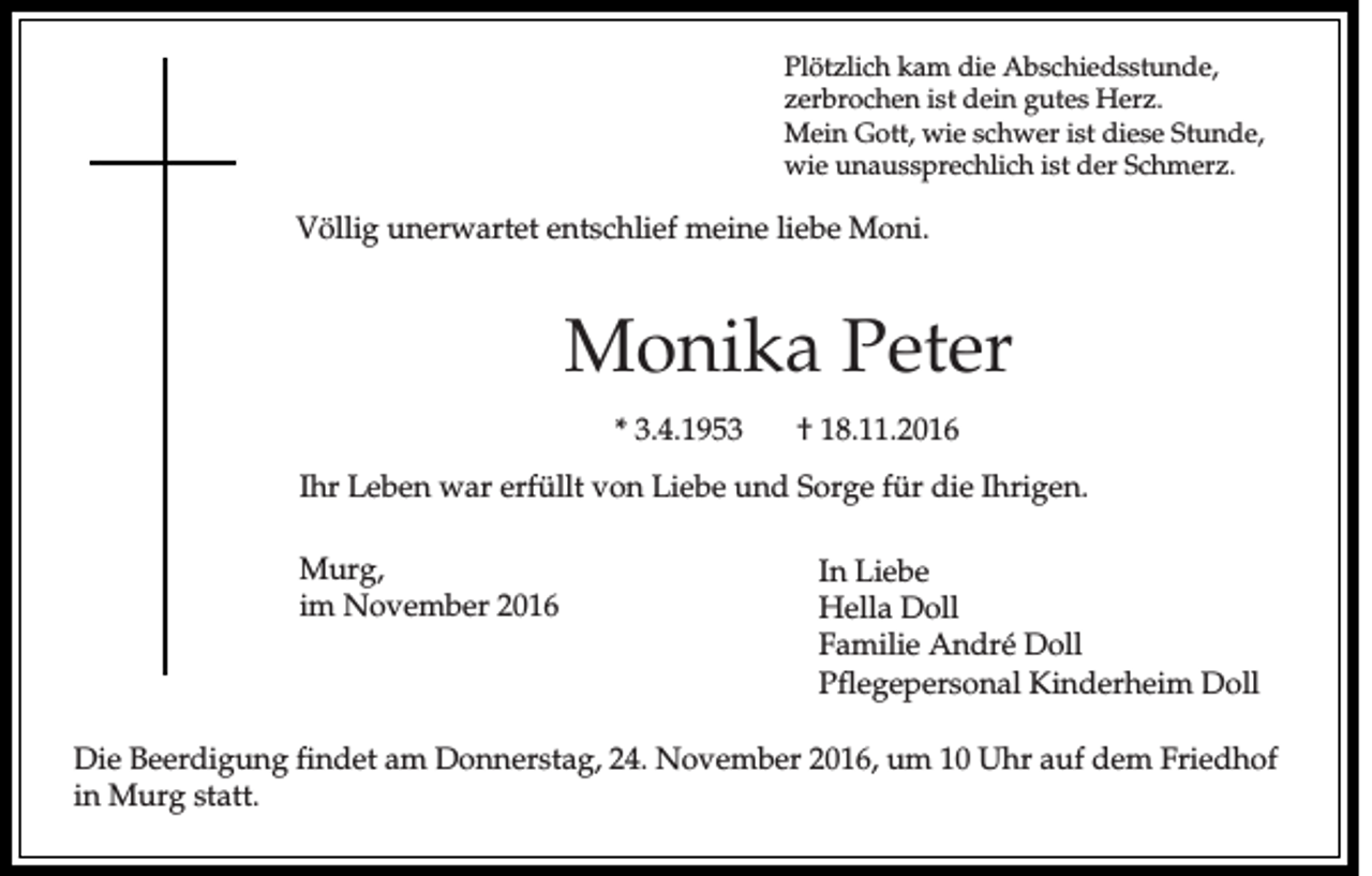 <p>Plötzlich kam die Abschiedsstunde,<br />zerbrochen ist dein gutes Herz.<br />Mein Gott, wie schwer ist diese Stunde,<br />wie unaussprechlich ist der Schmerz.</p><p>Völlig unerwartet entschlief meine liebe Moni.</p><p>Monika Peter<br />* 3.4.1953</p><p>† 18.11.2016</p><p>Ihr Leben war erfüllt von Liebe und Sorge für die Ihrigen.<br />Murg,<br />im November 2016</p><p>In Liebe<br />Hella Doll<br />Familie André Doll<br />Pflegepersonal Kinderheim Doll</p><p>Die Beerdigung findet am Donnerstag, 24. November 2016, um 10 Uhr auf dem Friedhof<br />in Murg statt.</p>