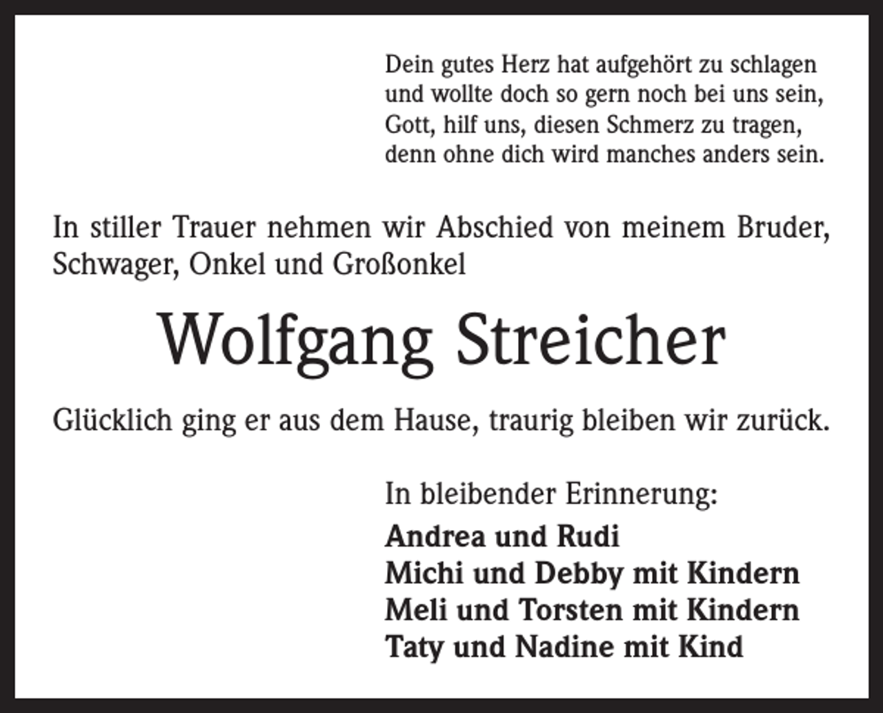 <p>Dein gutes Herz hat aufgehört zu schlagen<br />und wollte doch so gern noch bei uns sein,<br />Gott, hilf uns, diesen Schmerz zu tragen,<br />denn ohne dich wird manches anders sein.</p><p>In stiller Trauer nehmen wir Abschied von meinem Bruder,<br />Schwager, Onkel und Großonkel</p><p>Wolfgang Streicher<br />Glücklich ging er aus dem Hause, traurig bleiben wir zurück.<br />In bleibender Erinnerung:<br />Andrea und Rudi<br />Michi und Debby mit Kindern<br />Meli und Torsten mit Kindern<br />Taty und Nadine mit Kind</p>