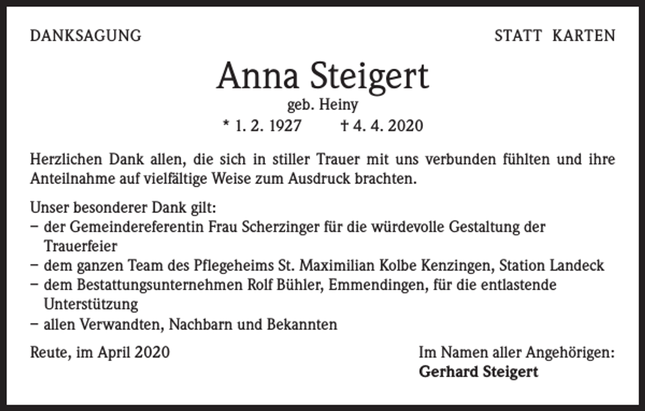 <p>DANKSAGUNG</p><p>STATT KARTEN</p><p>Anna Steigert<br />geb. Heiny<br />* 1. 2. 1927 † 4. 4. 2020</p><p>Herzlichen Dank allen, die sich in stiller Trauer mit uns verbunden fühlten und ihre<br />Anteilnahme auf vielfältige Weise zum Ausdruck brachten.<br />Unser besonderer Dank gilt:<br />– der Gemeindereferentin Frau Scherzinger für die würdevolle Gestaltung der<br />Trauerfeier<br />– dem ganzen Team des Pflegeheims St. Maximilian Kolbe Kenzingen, Station Landeck<br />– dem Bestattungsunternehmen Rolf Bühler, Emmendingen, für die entlastende<br />Unterstützung<br />– allen Verwandten, Nachbarn und Bekannten<br />Reute, im April 2020</p><p>Im Namen aller Angehörigen:<br />Gerhard Steigert</p>
