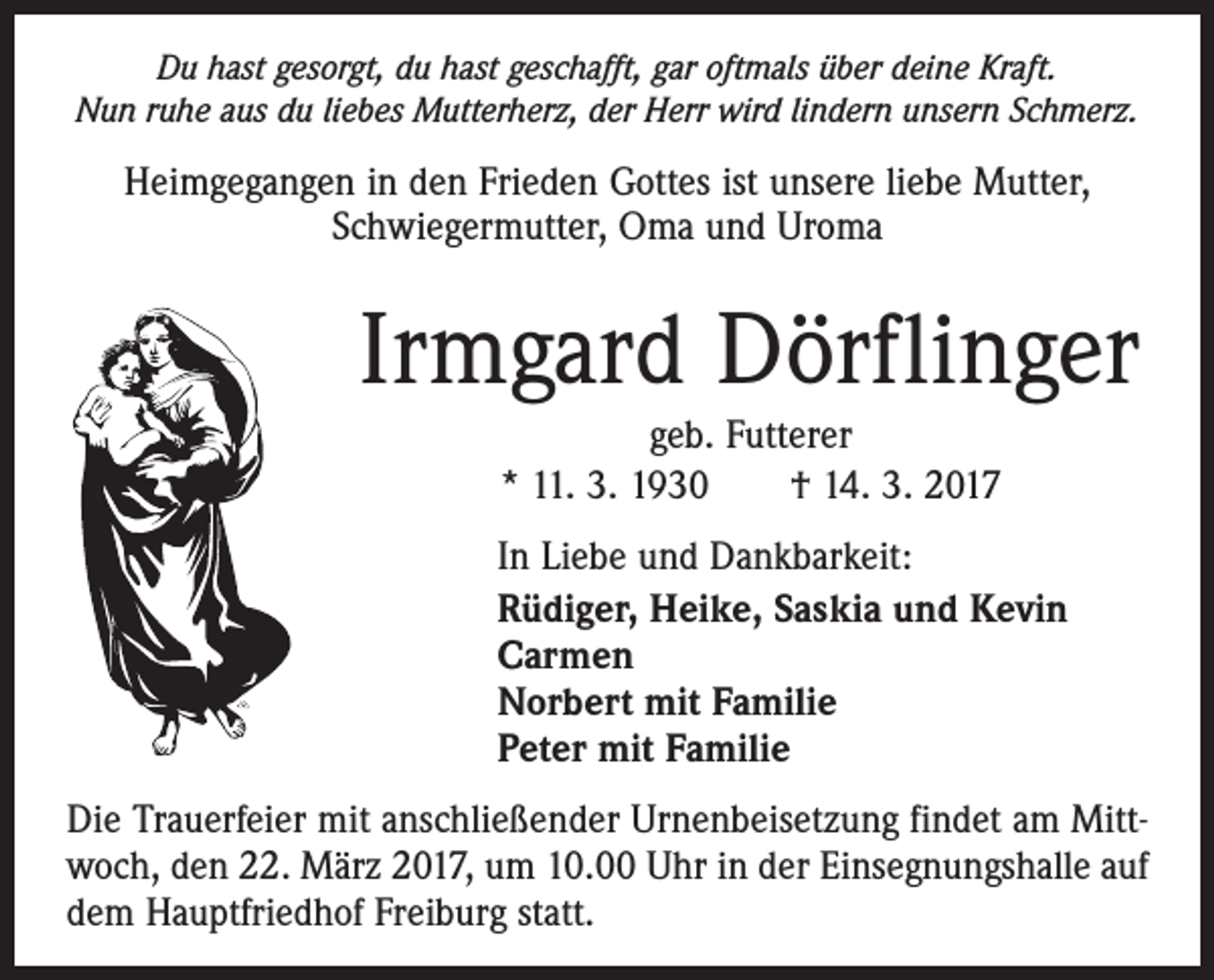 <p>Du hast gesorgt, du hast geschafft, gar oftmals über deine Kraft.<br />Nun ruhe aus du liebes Mutterherz, der Herr wird lindern unsern Schmerz.</p><p>Heimgegangen in den Frieden Gottes ist unsere liebe Mutter,<br />Schwiegermutter, Oma und Uroma</p><p>Irmgard Dörflinger<br />geb. Futterer<br />* 11. 3. 1930 † 14. 3. 2017<br />In Liebe und Dankbarkeit:<br />Rüdiger, Heike, Saskia und Kevin<br />Carmen<br />Norbert mit Familie<br />Peter mit Familie<br />Die Trauerfeier mit anschließender Urnenbeisetzung findet am Mittwoch, den 22. März 2017, um 10.00 Uhr in der Einsegnungshalle auf<br />dem Hauptfriedhof Freiburg statt.</p>