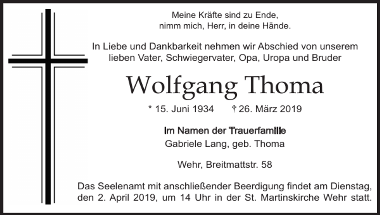 <p>Meine Kräfte sind zu Ende,<br />nimm mich, Herr, in deine Hände.</p><p>In Liebe und Dankbarkeit nehmen wir Abschied von unserem<br />lieben Vater, Schwiegervater, Opa, Uropa und Bruder</p><p>Wolfgang Thoma<br />* 15. Juni 1934</p><p>26. März 2019</p><p>Im Namen der Trauerfamilie<br />Gabriele Lang, geb. Thoma<br />Wehr, Breitmattstr. 58<br />Das Seelenamt mit anschließender Beerdigung findet am Dienstag,<br />den 2. April 2019, um 14 Uhr in der St. Martinskirche Wehr statt.</p>