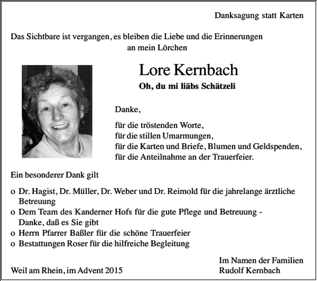 <p>Danksagung statt Karten<br />Das Sichtbare ist vergangen, es bleiben die Liebe und die Erinnerungen<br />an mein Lörchen</p><p>Lore Kernbach<br />Oh, du mi liäbs Schätzeli<br />Danke,<br />für die tröstenden Worte,<br />für die stillen Umarmungen,<br />für die Karten und Briefe, Blumen und Geldspenden,<br />für die Anteilnahme an der Trauerfeier.<br />Ein besonderer Dank gilt<br />o Dr. Hagist, Dr. Müller, Dr. Weber und Dr. Reimold für die jahrelange ärztliche<br />Betreuung<br />o Dem Team des Kanderner Hofs für die gute Pflege und Betreuung Danke, daß es Sie gibt<br />o Herrn Pfarrer Baßler für die schöne Trauerfeier<br />o Bestattungen Roser für die hilfreiche Begleitung<br />Weil am Rhein, im Advent 2015</p><p>Im Namen der Familien<br />Rudolf Kernbach</p>