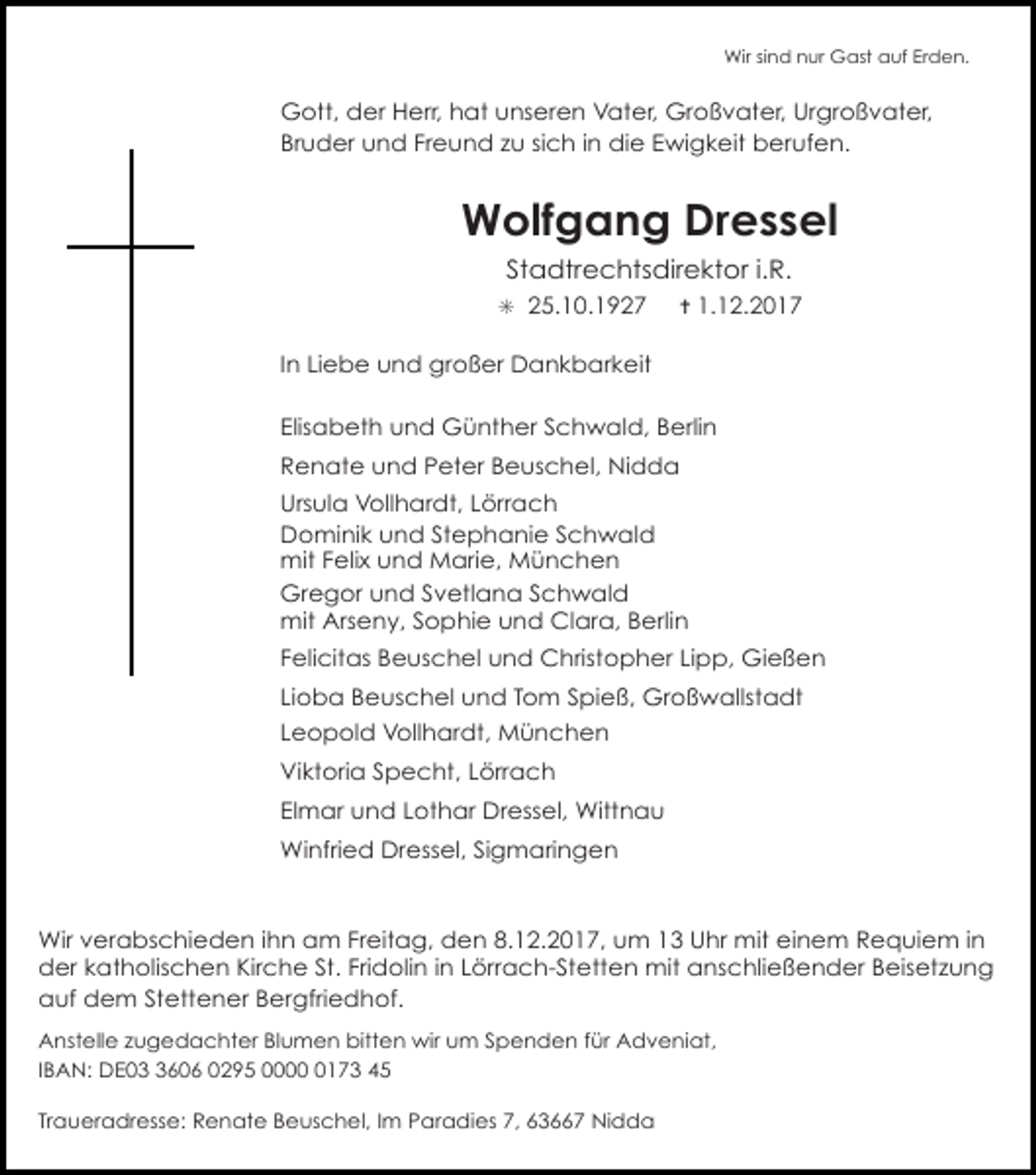 <p>Wir sind nur Gast auf Erden.</p><p>Gott, der Herr, hat unseren Vater, Großvater, Urgroßvater,<br />Bruder und Freund zu sich in die Ewigkeit berufen.</p><p>Wolfgang Dressel<br />Stadtrechtsdirektor i.R.<br />✳ 25.10.1927</p><p>✝ 1.12.2017</p><p>In Liebe und großer Dankbarkeit<br />Elisabeth und Günther Schwald, Berlin<br />Renate und Peter Beuschel, Nidda<br />Ursula Vollhardt, Lörrach<br />Dominik und Stephanie Schwald<br />mit Felix und Marie, München<br />Gregor und Svetlana Schwald<br />mit Arseny, Sophie und Clara, Berlin<br />Felicitas Beuschel und Christopher Lipp, Gießen<br />Lioba Beuschel und Tom Spieß, Großwallstadt<br />Leopold Vollhardt, München<br />Viktoria Specht, Lörrach<br />Elmar und Lothar Dressel, Wittnau<br />Winfried Dressel, Sigmaringen</p><p>Wir verabschieden ihn am Freitag, den 8.12.2017, um 13 Uhr mit einem Requiem in<br />der katholischen Kirche St. Fridolin in Lörrach-Stetten mit anschließender Beisetzung<br />auf dem Stettener Bergfriedhof.<br />Anstelle zugedachter Blumen bitten wir um Spenden für Adveniat,<br />IBAN: DE0606 0295 000173 45<br />Traueradresse: Renate Beuschel, Im Paradies 7, 63667 Nidda</p>