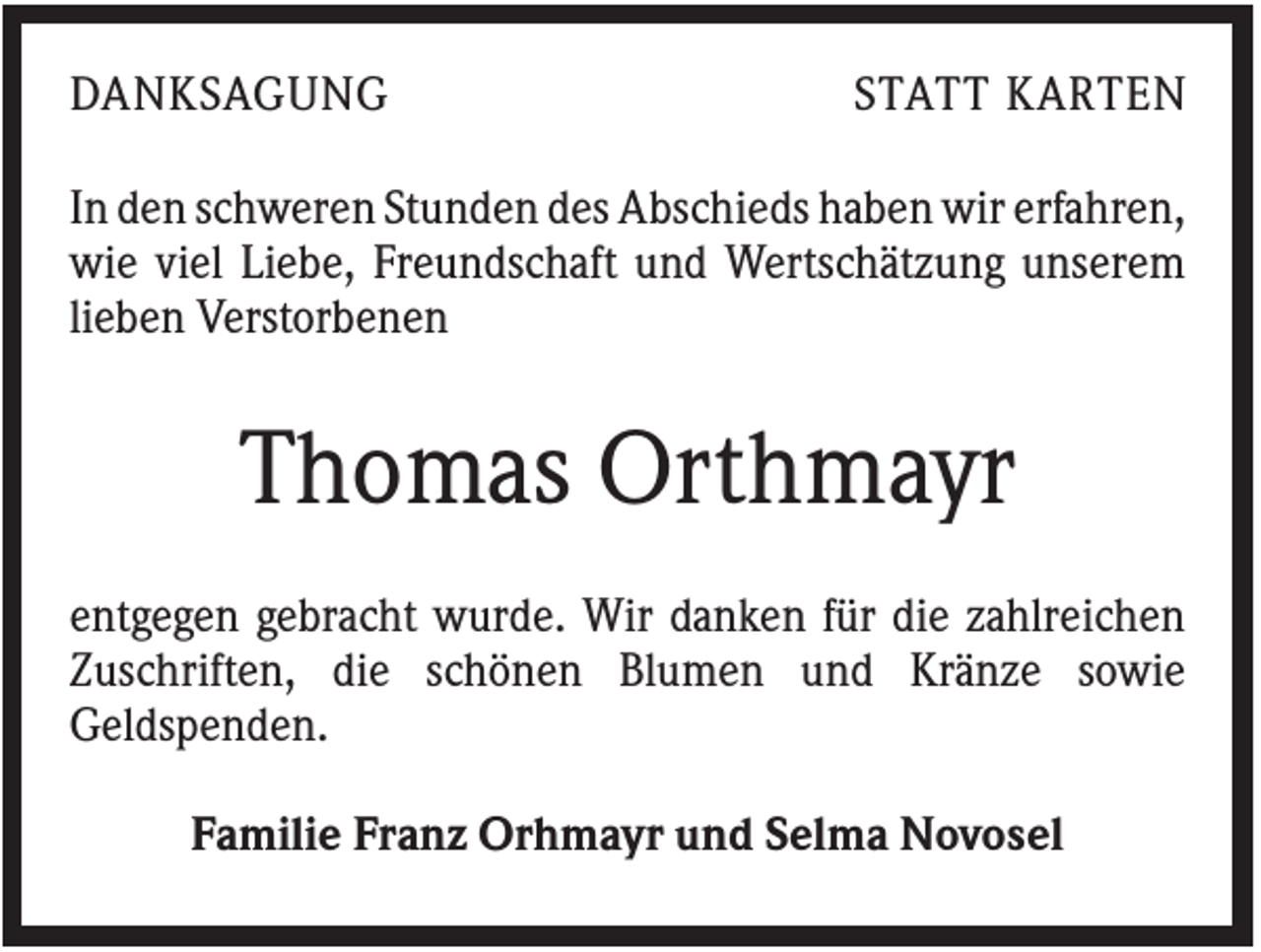 <p>DANKSAGUNG</p><p>STATT KARTEN</p><p>In den schweren Stunden des Abschieds haben wir erfahren,<br />wie viel Liebe, Freundschaft und Wertschätzung unserem<br />lieben Verstorbenen</p><p>Thomas Orthmayr<br />entgegen gebracht wurde. Wir danken für die zahlreichen<br />Zuschriften, die schönen Blumen und Kränze sowie<br />Geldspenden.<br />Familie Franz Orhmayr und Selma Novosel</p>