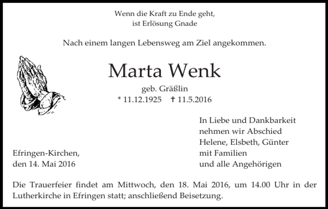 <p>387,94</p><p>Wenn die Kraft zu Ende geht,<br />ist Erlösung Gnade</p><p>Nach einem langen Lebensweg am Ziel angekommen.</p><p>Marta Wenk<br />geb. Gräßlin<br />* 11.12.1925  11.5.2016</p><p>Efringen-Kirchen,<br />den 14. Mai 2016</p><p>In Liebe und Dankbarkeit<br />nehmen wir Abschied<br />Helene, Elsbeth, Günter<br />mit Familien<br />und alle Angehörigen</p><p>Die Trauerfeier findet am Mittwoch, den 18. Mai 2016, um 14.00 Uhr in der<br />Lutherkirche in Efringen statt; anschließend Beisetzung.</p>
