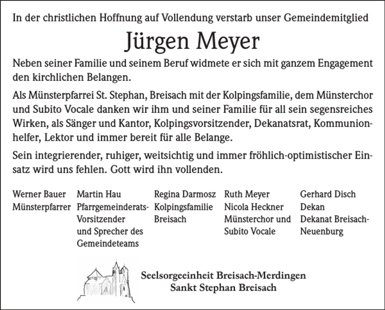 <p>In der christlichen Hoffnung auf Vollendung verstarb unser Gemeindemitglied</p><p>Jürgen Meyer<br />Neben seiner Familie und seinem Beruf widmete er sich mit ganzem Engagement<br />den kirchlichen Belangen.<br />Als Münsterpfarrei St. Stephan, Breisach mit der Kolpingsfamilie, dem Münsterchor<br />und Subito Vocale danken wir ihm und seiner Familie für all sein segensreiches<br />Wirken, als Sänger und Kantor, Kolpingsvorsitzender, Dekanatsrat, Kommunionhelfer, Lektor und immer bereit für alle Belange.<br />Sein integrierender, ruhiger, weitsichtig und immer fröhlich-optimistischer Einsatz wird uns fehlen. Gott wird ihn vollenden.<br />Werner Bauer<br />Münsterpfarrer</p><p>Martin Hau<br />Regina Darmosz<br />Pfarrgemeinderats- Kolpingsfamilie<br />Vorsitzender<br />Breisach<br />und Sprecher des<br />Gemeindeteams</p><p>Ruth Meyer<br />Nicola Heckner<br />Münsterchor und<br />Subito Vocale</p><p>Gerhard Disch<br />Dekan<br />Dekanat BreisachNeuenburg</p><p>Seelsorgeeinheit Breisach-Merdingen<br />Sankt Stephan Breisach</p>