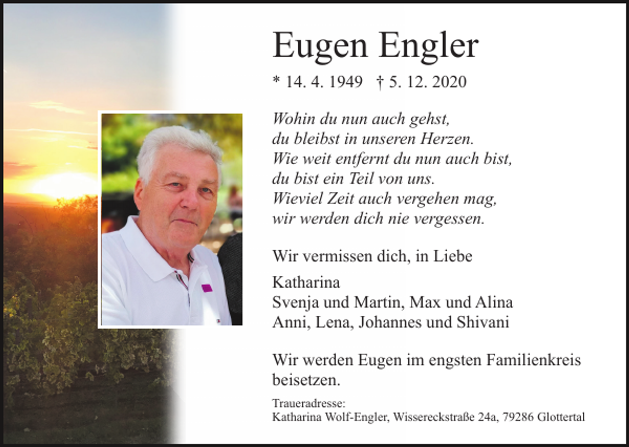 <p>Eugen Engler<br />* 14. 4. 1949 † 5. 12. 2020<br />Wohin du nun auch gehst,<br />du bleibst in unseren Herzen.<br />Wie weit entfernt du nun auch bist,<br />du bist ein Teil von uns.<br />Wieviel Zeit auch vergehen mag,<br />wir werden dich nie vergessen.<br />Wir vermissen dich, in Liebe<br />Katharina<br />Svenja und Martin, Max und Alina<br />Anni, Lena, Johannes und Shivani<br />Wir werden Eugen im engsten Familienkreis<br />beisetzen.<br />Traueradresse:<br />Katharina Wolf-Engler, Wissereckstraße 24a, 79286 Glottertal</p>