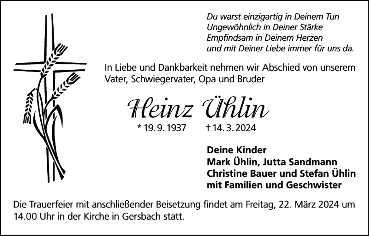 <p>Du warst einzigartig in Deinem Tun<br />Ungewöhnlich in Deiner Stärke<br />Empfindsam in Deinem Herzen<br />und mit Deiner Liebe immer für uns da.</p><p>In Liebe und Dankbarkeit nehmen wir Abschied von unserem<br />Vater, Schwiegervater, Opa und Bruder</p><p>Heinz Ühlin<br />* 19. 9. 1937</p><p>† 14. 3. 2024</p><p>Deine Kinder<br />Mark Ühlin, Jutta Sandmann<br />Christine Bauer und Stefan Ühlin<br />mit Familien und Geschwister<br />Die Trauerfeier mit anschließender Beisetzung findet am Freitag, 22. März 2024 um<br />14.00 Uhr in der Kirche in Gersbach statt.</p>