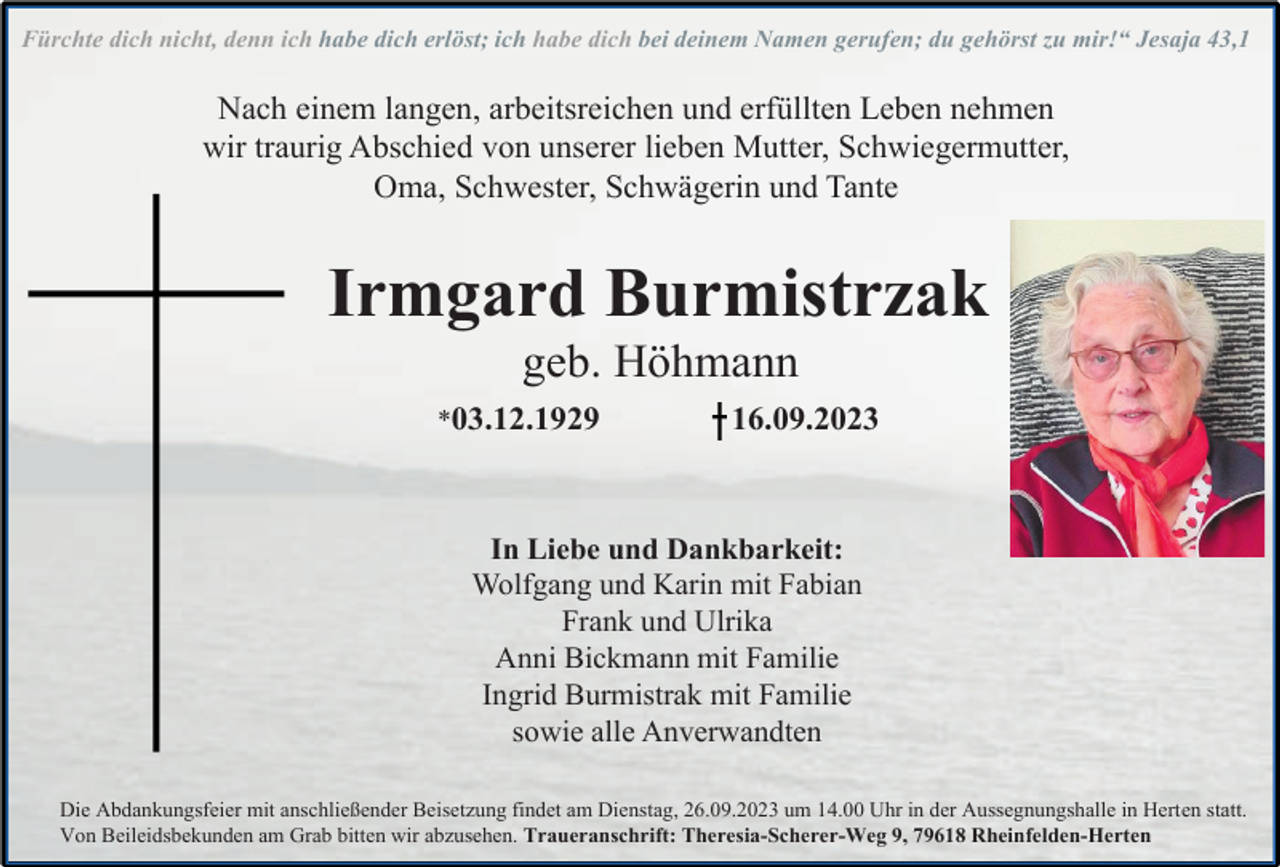 <p>Fürchte dich nicht, denn ich habe dich erlöst; ich habe dich bei deinem Namen gerufen; du gehörst zu mir!“ Jesaja 43,1</p><p>Nach einem langen, arbeitsreichen und erfüllten Leben nehmen<br />wir traurig Abschied von unserer lieben Mutter, Schwiegermutter,<br />Oma, Schwester, Schwägerin und Tante</p><p>Irmgard Burmistrzak<br />geb. Höhmann<br />*03.12.1929</p><p>16.09.2023</p><p>In Liebe und Dankbarkeit:<br />Wolfgang und Karin mit Fabian<br />Frank und Ulrika<br />Anni Bickmann mit Familie<br />Ingrid Burmistrak mit Familie<br />sowie alle Anverwandten<br />Die Abdankungsfeier mit anschließender Beisetzung findet am Dienstag, 26.09.2023 um 14.00 Uhr in der Aussegnungshalle in Herten statt.<br />Von Beileidsbekunden am Grab bitten wir abzusehen. Traueranschrift: Theresia-Scherer-Weg 9, 79618 Rheinfelden-Herten</p>