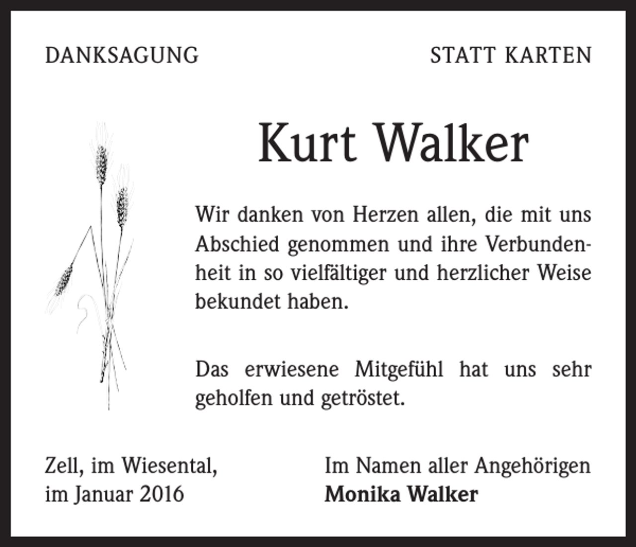 <p>DANKSAGUNG</p><p>STATT KARTEN</p><p>Kurt Walker<br />Wir danken von Herzen allen, die mit uns<br />Abschied genommen und ihre Verbundenheit in so vielfältiger und herzlicher Weise<br />bekundet haben.<br />Das erwiesene Mitgefühl hat uns sehr<br />geholfen und getröstet.<br />Zell, im Wiesental,<br />im Januar 2016</p><p>Im Namen aller Angehörigen<br />Monika Walker</p>