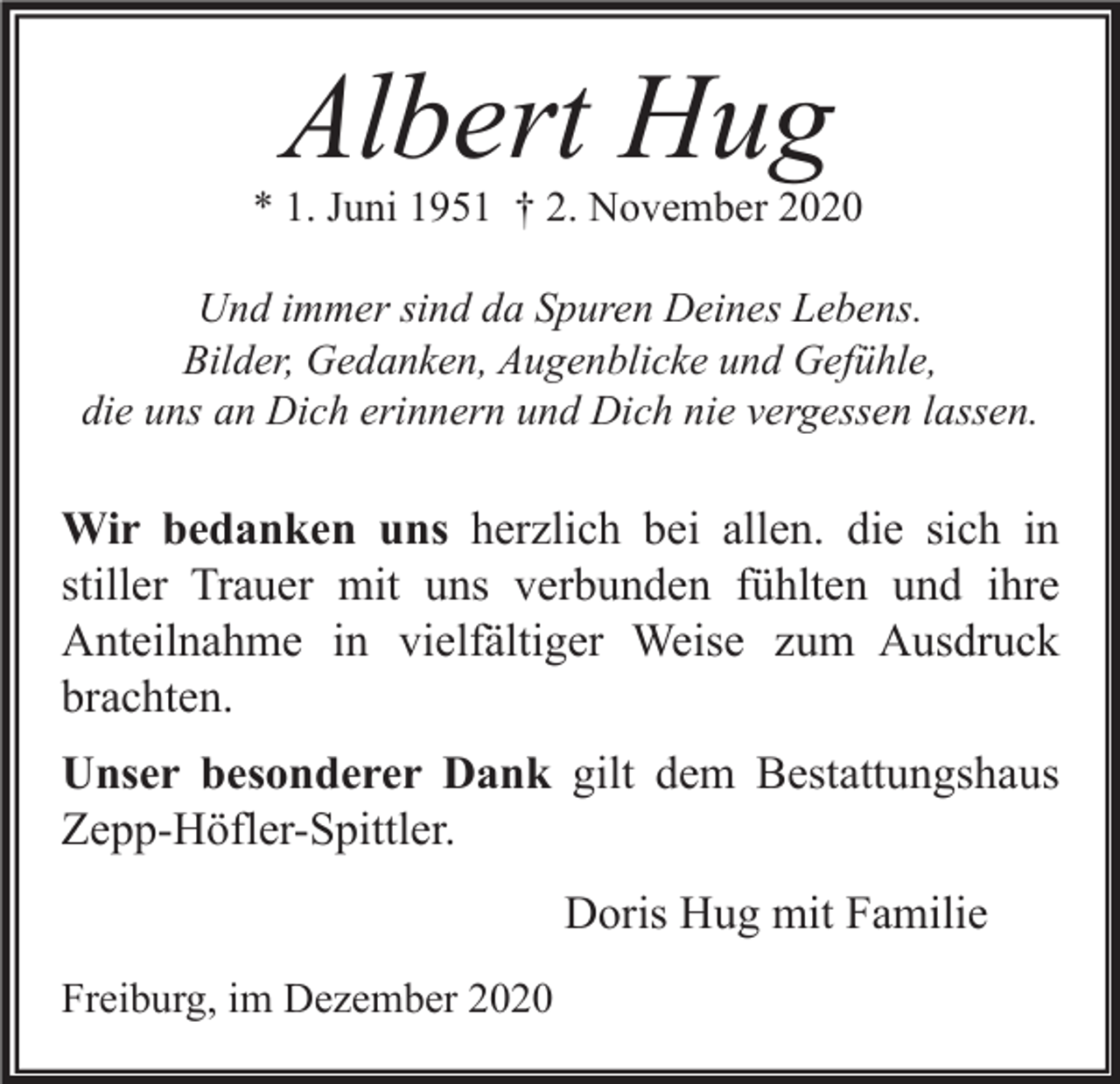 <p>Albert Hug</p><p>* 1. Juni 1951 † 2. November 2020<br />Und immer sind da Spuren Deines Lebens.<br />Bilder, Gedanken, Augenblicke und Gefühle,<br />die uns an Dich erinnern und Dich nie vergessen lassen.</p><p>Wir bedanken uns herzlich bei allen. die sich in<br />stiller Trauer mit uns verbunden fühlten und ihre<br />Anteilnahme in vielfältiger Weise zum Ausdruck<br />brachten.<br />Unser besonderer Dank gilt dem Bestattungshaus<br />Zepp-Höfler-Spittler.<br />Doris Hug mit Familie<br />Freiburg, im Dezember 2020</p>