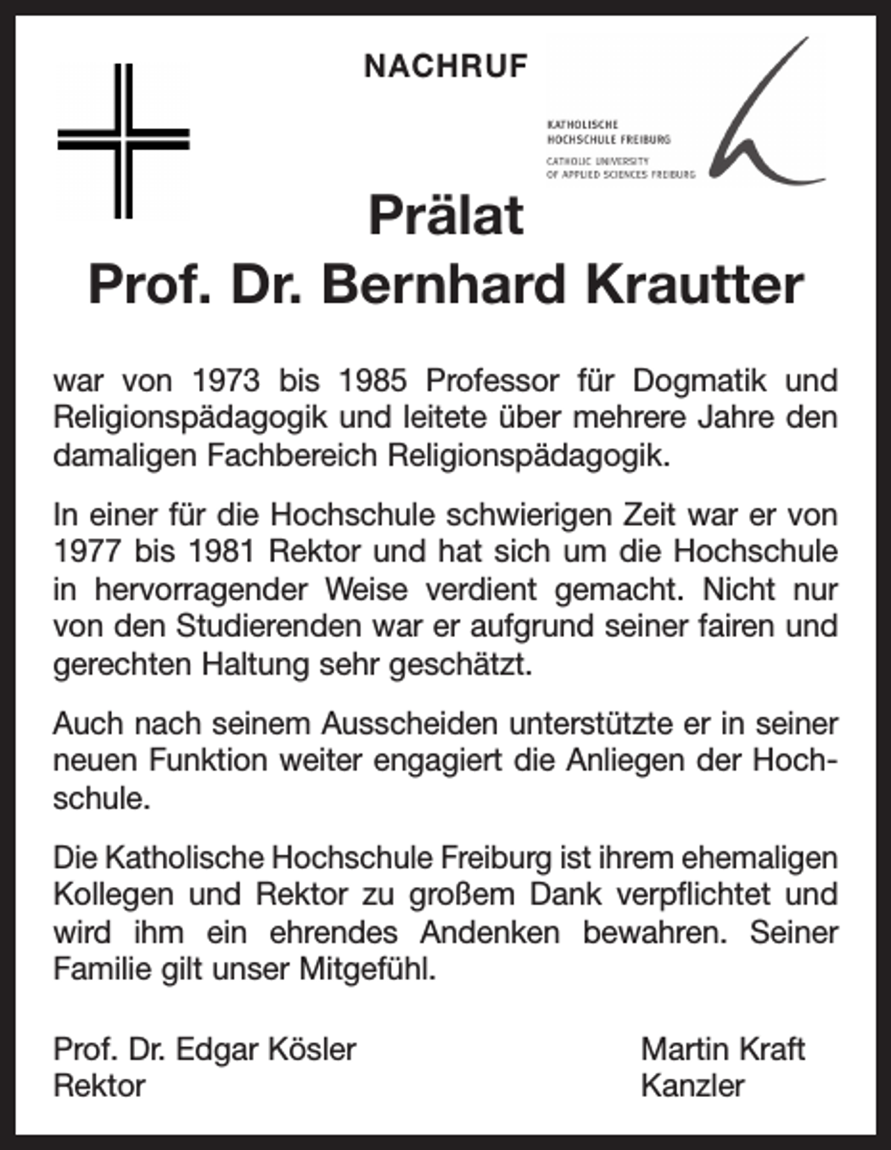 <p>NACHRUF</p><p>Prälat<br />Prof. Dr. Bernhard Krautter</p><p>Nachruf</p><p>Prof. Dr. Bernhard Krautter war von 1973 bis 1985 Professor für Dogmatik und<br />Religionspädagogik und leitete über mehrere Jahre den damaligen Fachbereich<br />Religionspädagogik. In einer für die Hochschule schwierigen Zeit war er von 1977 bis 1981<br />Rektor und hat sich um die Hochschule in hervorragender Weise verdient gemacht. Nicht nur<br />von den Studierenden war er aufgrund seiner fairen und gerechten Haltung sehr geschätzt.</p><p>war<br />1973unterstützte<br />bis er1985<br />Professor<br />fürdie Dogmatik und<br />Auch nachvon<br />seinem Ausscheiden<br />in seiner neuen<br />Funktion weiter engagiert<br />Anliegen der Hochschule.<br />Religions­<br />p<br />ädagogik<br />und<br />leitete<br />über<br />mehrere<br />Jahre den<br />Die Katholische Hochschule Freiburg ist ihrem ehemaligen Kollegen und Rektor zu großem<br />Dank verpflichtet und wird<br />ihm ein ehrendes Andenken<br />bewahren. Seiner Familie gilt unser<br />damaligen<br />Fachbereich<br />Religionspädagogik.<br />Mitgefühl.<br />Prof. einer<br />Dr. Edgar Kösler<br />Martin Kraft<br />In<br />für die Hochschule<br />schwierigen Zeit war er von<br />Rektor<br />Kanzler<br />1977 bis 1981 Rektor und hat sich um die Hochschule<br />in hervorragender Weise verdient gemacht. Nicht nur<br />von den Studierenden war er aufgrund seiner fairen und<br />gerechten Haltung sehr geschätzt.</p><p>Auch nach seinem Ausscheiden unterstützte er in seiner<br />neuen Funktion weiter engagiert die Anliegen der Hochschule.<br />Die Katholische Hochschule Freiburg ist ihrem ehemaligen<br />Kollegen und Rektor zu großem Dank verpflichtet und<br />wird ihm ein ehrendes Andenken bewahren. Seiner<br />­Familie gilt unser Mitgefühl.<br />Prof. Dr. Edgar Kösler<br />Martin Kraft<br />Rektor Kanzler</p>