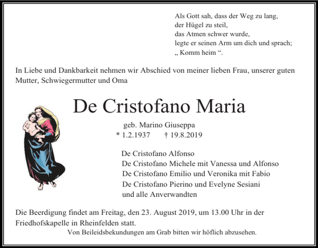 <p>Als Gott sah, dass der Weg zu lang,<br />der Hügel zu steil,<br />das Atmen schwer wurde,<br />legte er seinen Arm um dich und sprach;<br />„ Komm heim “.</p><p>In Liebe und Dankbarkeit nehmen wir Abschied von meiner lieben Frau, unserer guten<br />Mutter, Schwiegermutter und Oma</p><p>De Cristofano Maria<br />geb. Marino Giuseppa<br />* 1.2.1937<br />† 19.8.2019<br />De Cristofano Alfonso<br />De Cristofano Michele mit Vanessa und Alfonso<br />De Cristofano Emilio und Veronika mit Fabio<br />De Cristofano Pierino und Evelyne Sesiani<br />und alle Anverwandten<br />Die Beerdigung findet am Freitag, den 23. August 2019, um 13.00 Uhr in der<br />Friedhofskapelle in Rheinfelden statt.<br />Von Beileidsbekundungen am Grab bitten wir höflich abzusehen.</p>