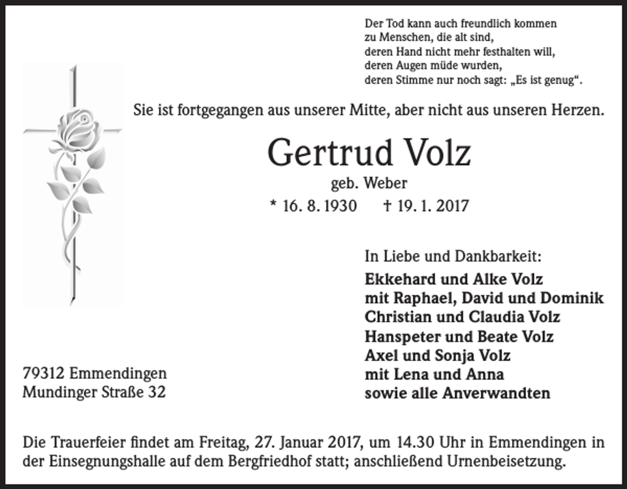 <p>Der Tod kann auch freundlich kommen<br />zu Menschen, die alt sind,<br />deren Hand nicht mehr festhalten will,<br />deren Augen müde wurden,<br />deren Stimme nur noch sagt: „Es ist genug“.</p><p>Sie ist fortgegangen aus unserer Mitte, aber nicht aus unseren Herzen.</p><p>Gertrud Volz<br />geb. Weber<br />* 16. 8. 1930 † 19. 1. 2019312 Emmendingen<br />Mundinger Straße 32</p><p>In Liebe und Dankbarkeit:<br />Ekkehard und Alke Volz<br />mit Raphael, David und Dominik<br />Christian und Claudia Volz<br />Hanspeter und Beate Volz<br />Axel und Sonja Volz<br />mit Lena und Anna<br />sowie alle Anverwandten</p><p>Die Trauerfeier findet am Freitag, 27. Januar 2017, um 14.30 Uhr in Emmendingen in<br />der Einsegnungshalle auf dem Bergfriedhof statt; anschließend Urnenbeisetzung.</p>