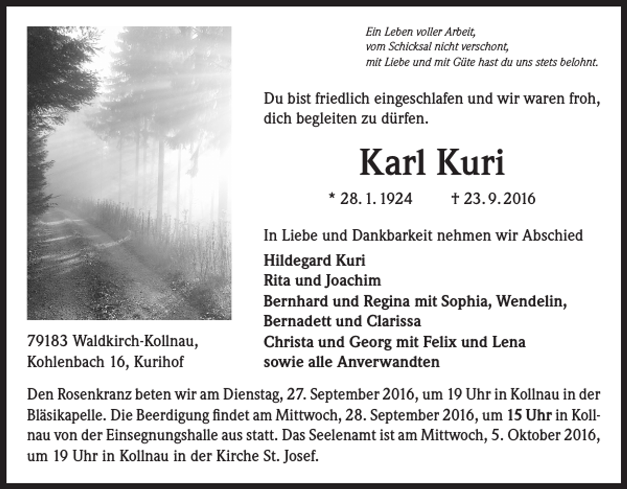 <p>Ein Leben voller Arbeit,<br />vom Schicksal nicht verschont,<br />mit Liebe und mit Güte hast du uns stets belohnt.</p><p>Du bist friedlich eingeschlafen und wir waren froh,<br />dich begleiten zu dürfen.</p><p>Karl Kuri<br />* 28. 1. 1924</p><p>79183 Waldkirch-Kollnau,<br />Kohlenbach 16, Kurihof</p><p>† 23. 9. 2016</p><p>In Liebe und Dankbarkeit nehmen wir Abschied<br />Hildegard Kuri<br />Rita und Joachim<br />Bernhard und Regina mit Sophia, Wendelin,<br />Bernadett und Clarissa<br />Christa und Georg mit Felix und Lena<br />sowie alle Anverwandten</p><p>Den Rosenkranz beten wir am Dienstag, 27. September 2016, um 19 Uhr in Kollnau in der<br />Bläsikapelle. Die Beerdigung findet am Mittwoch, 28. September 2016, um 15 Uhr in Kollnau von der Einsegnungshalle aus statt. Das Seelenamt ist am Mittwoch, 5. Oktober 2016,<br />um 19 Uhr in Kollnau in der Kirche St. Josef.</p>