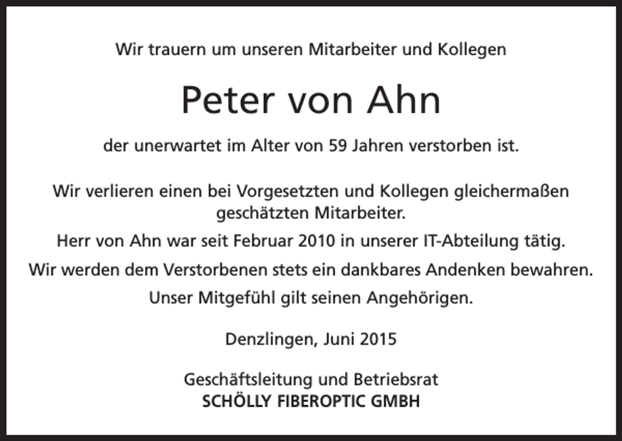 <p>Wir trauern um unseren Mitarbeiter und Kollegen</p><p>Peter von Ahn<br />der unerwartet im Alter von 59 Jahren verstorben ist.<br />Wir verlieren einen bei Vorgesetzten und Kollegen gleichermaßen<br />geschätzten Mitarbeiter.<br />Herr von Ahn war seit Februar 2010 in unserer IT-Abteilung tätig.<br />Wir werden dem Verstorbenen stets ein dankbares Andenken bewahren.<br />Unser Mitgefühl gilt seinen Angehörigen.<br />Denzlingen, Juni 2015<br />Geschäftsleitung und Betriebsrat<br />SCHÖLLY FIBEROPTIC GMBH</p>