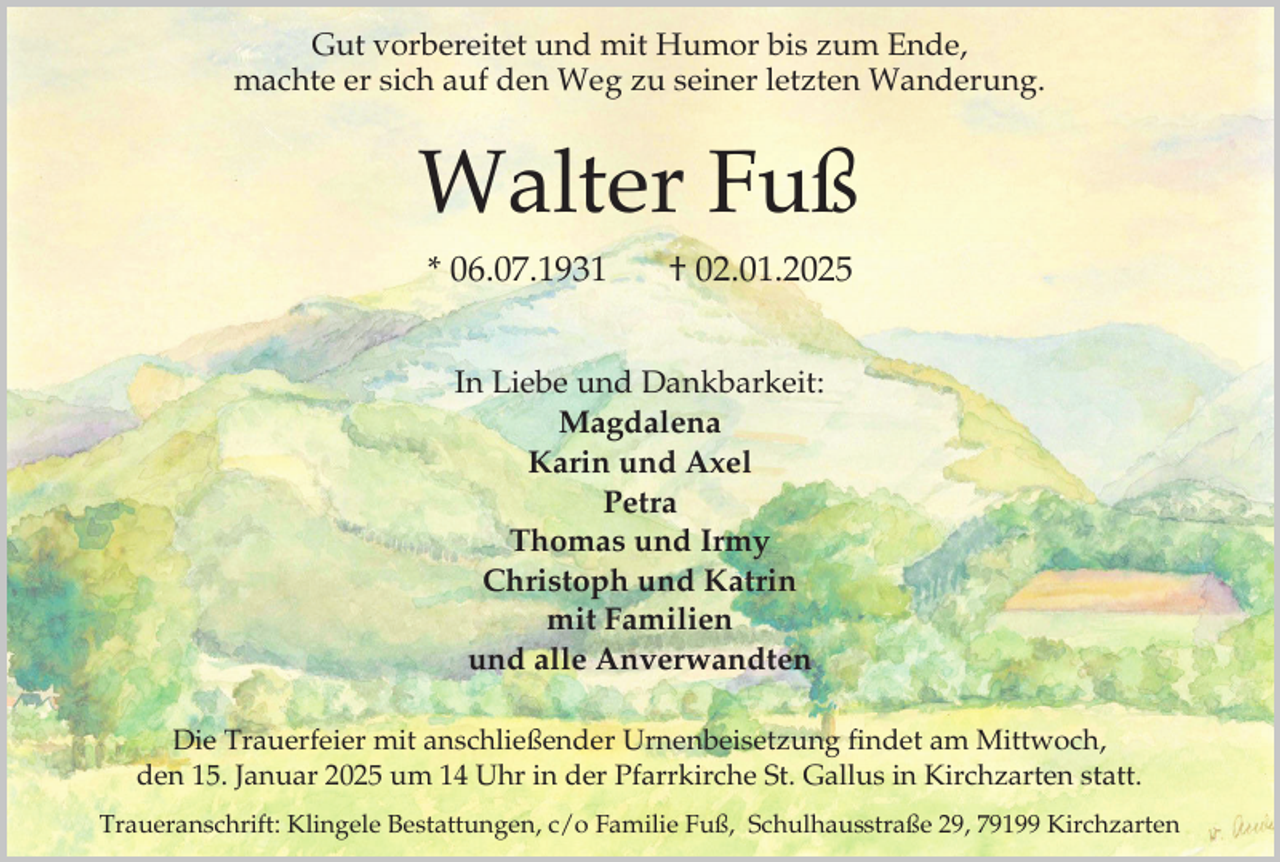 <p>Gut vorbereitet und mit Humor bis zum Ende,<br />machte er sich auf den Weg zu seiner letzten Wanderung.</p><p>Walter Fuß<br />* 06.07.1931</p><p>† 02.01.2025</p><p>In Liebe und Dankbarkeit:<br />Magdalena<br />Karin und Axel<br />Petra<br />Thomas und Irmy<br />Christoph und Katrin<br />mit Familien<br />und alle Anverwandten<br />Die Trauerfeier mit anschließender Urnenbeisetzung findet am Mittwoch,<br />den 15. Januar 2025 um 14 Uhr in der Pfarrkirche St. Gallus in Kirchzarten statt.<br />Traueranschrift: Klingele Bestattungen, c/o Familie Fuß, Schulhausstraße 29, 79199 Kirchzarten</p>