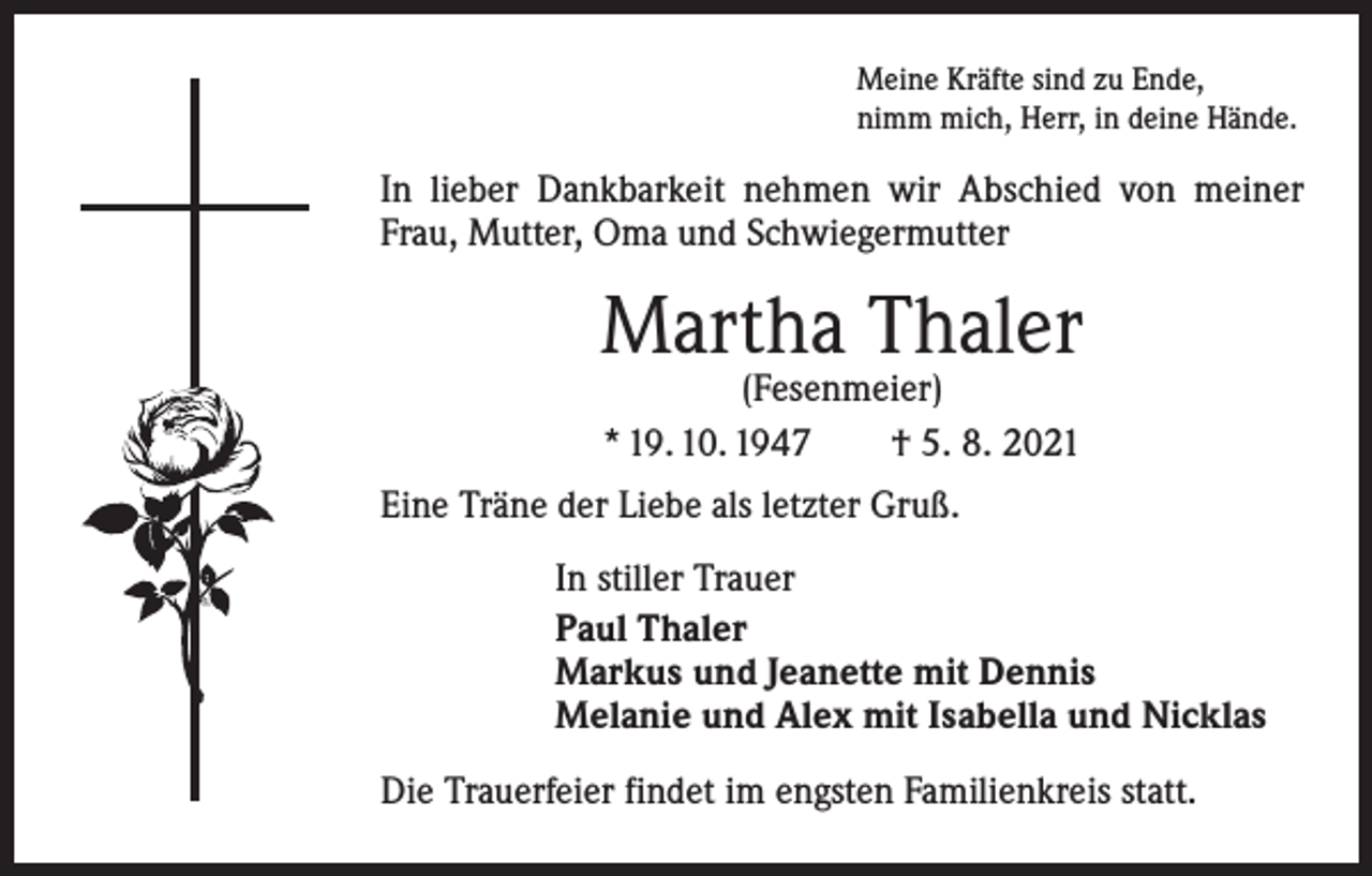 <p>Meine Kräfte sind zu Ende,<br />nimm mich, Herr, in deine Hände.</p><p>In lieber Dankbarkeit nehmen wir Abschied von meiner<br />Frau, Mutter, Oma und Schwiegermutter</p><p>Martha Thaler<br />(Fesenmeier)<br />* 19. 10. 1947 † 5. 8. 2021</p><p>Eine Träne der Liebe als letzter Gruß.<br />In stiller Trauer<br />Paul Thaler<br />Markus und Jeanette mit Dennis<br />Melanie und Alex mit Isabella und Nicklas<br />Die Trauerfeier findet im engsten Familienkreis statt.</p>
