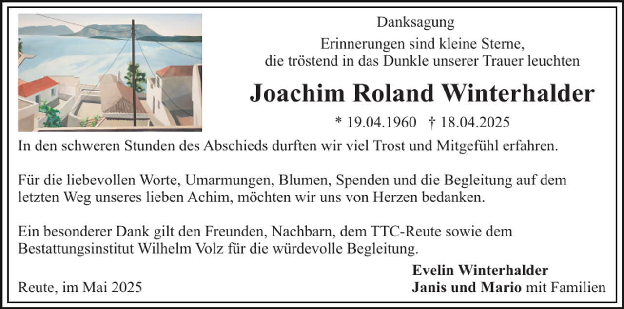 <p>Danksagung<br />Erinnerungen sind kleine Sterne,<br />die tröstend in das Dunkle unserer Trauer leuchten</p><p>Joachim Roland Winterhalder<br />* 19.04.1960 † 18.04.2025<br />In den schweren Stunden des Abschieds durften wir viel Trost und Mitgefühl erfahren.<br />Für die liebevollen Worte, Umarmungen, Blumen, Spenden und die Begleitung auf dem<br />letzten Weg unseres lieben Achim, möchten wir uns von Herzen bedanken.<br />Ein besonderer Dank gilt den Freunden, Nachbarn, dem TTC-Reute sowie dem<br />Bestattungsinstitut Wilhelm Volz für die würdevolle Begleitung.<br />Evelin Winterhalder<br />Reute, im Mai 2025<br />Janis und Mario mit Familien</p>