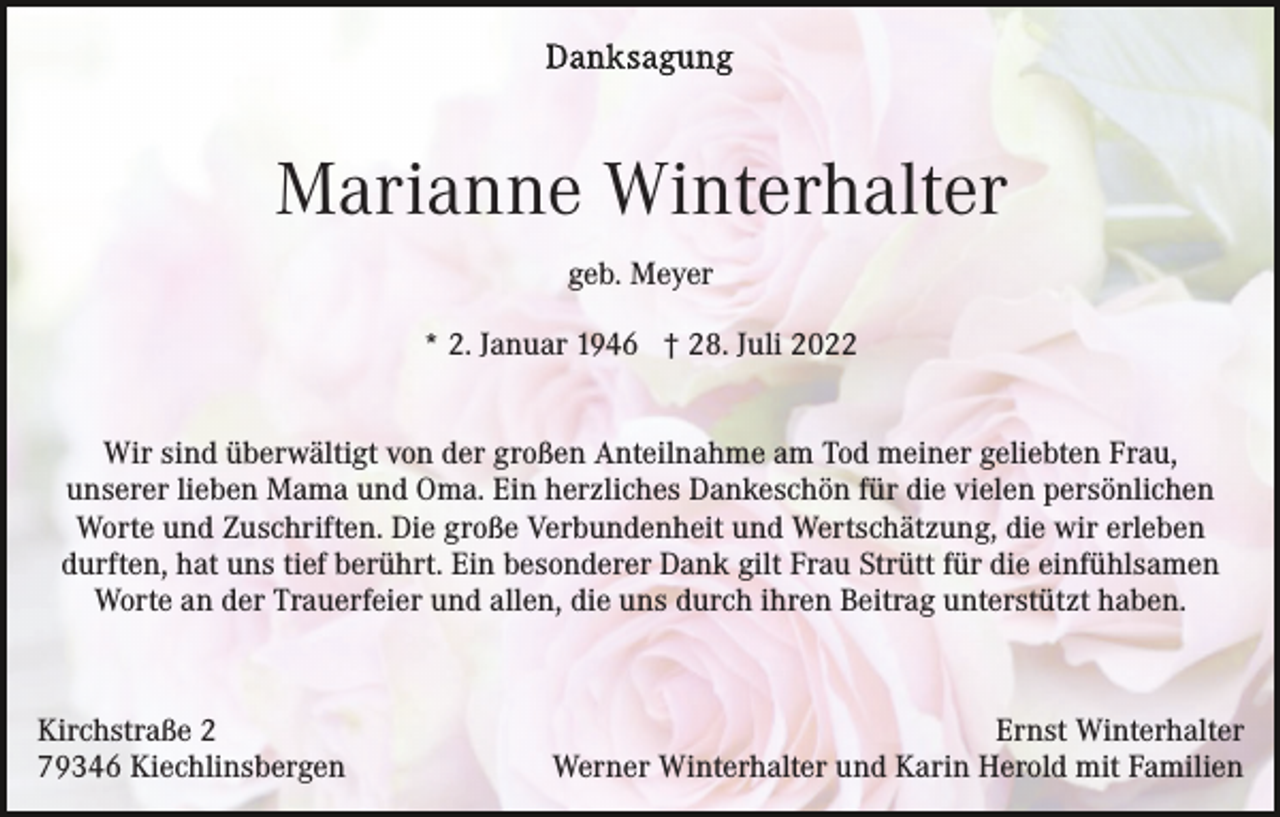 <p>Marianne Winterhalter<br />geb. Meyer<br />* 2. Januar 1946 † 28. Juli 2022<br />Wir sind überwältigt von der großen Anteilnahme am Tod meiner geliebten Frau,<br />unserer lieben Mama und Oma. Ein herzliches Dankeschön für die vielen persönlichen<br />Worte und Zuschriften. Die große Verbundenheit und Wertschätzung, die wir erleben<br />durften, hat uns tief berührt. Ein besonderer Dank gilt Frau Strütt für die einfühlsamen<br />Worte an der Trauerfeier und allen, die uns durch ihren Beitrag unterstützt haben.</p><p>Kirchstraße 2<br />79346 Kiechlinsbergen</p><p>Ernst Winterhalter<br />Werner Winterhalter und Karin Herold mit Familien</p>