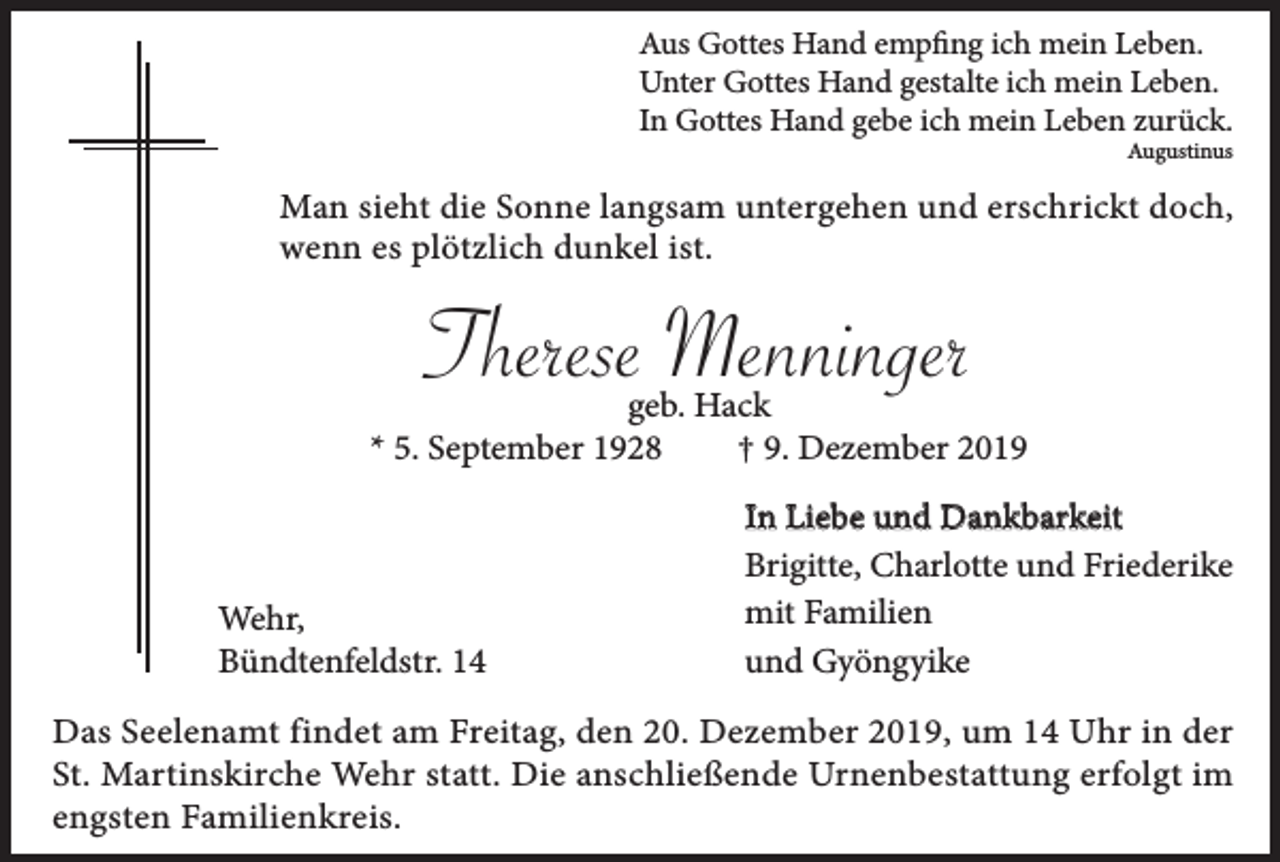<p>Aus Gottes Hand empfing ich mein Leben.<br />Unter Gottes Hand gestalte ich mein Leben.<br />In Gottes Hand gebe ich mein Leben zurück.<br />Augustinus</p><p>Man sieht die Sonne langsam untergehen und erschrickt doch,<br />wenn es plötzlich dunkel ist.</p><p>Therese Menninger</p><p>geb. Hack<br />* 5. September 1928<br />† 9. Dezember 2019</p><p>Wehr,<br />Bündtenfeldstr. 14</p><p>In Liebe und Dankbarkeit<br />Brigitte, Charlotte und Friederike<br />mit Familien<br />und Gyöngyike</p><p>Das Seelenamt findet am Freitag, den 20. Dezember 2019, um 14 Uhr in der<br />St. Martinskirche Wehr statt. Die anschließende Urnenbestattung erfolgt im<br />engsten Familienkreis.</p>