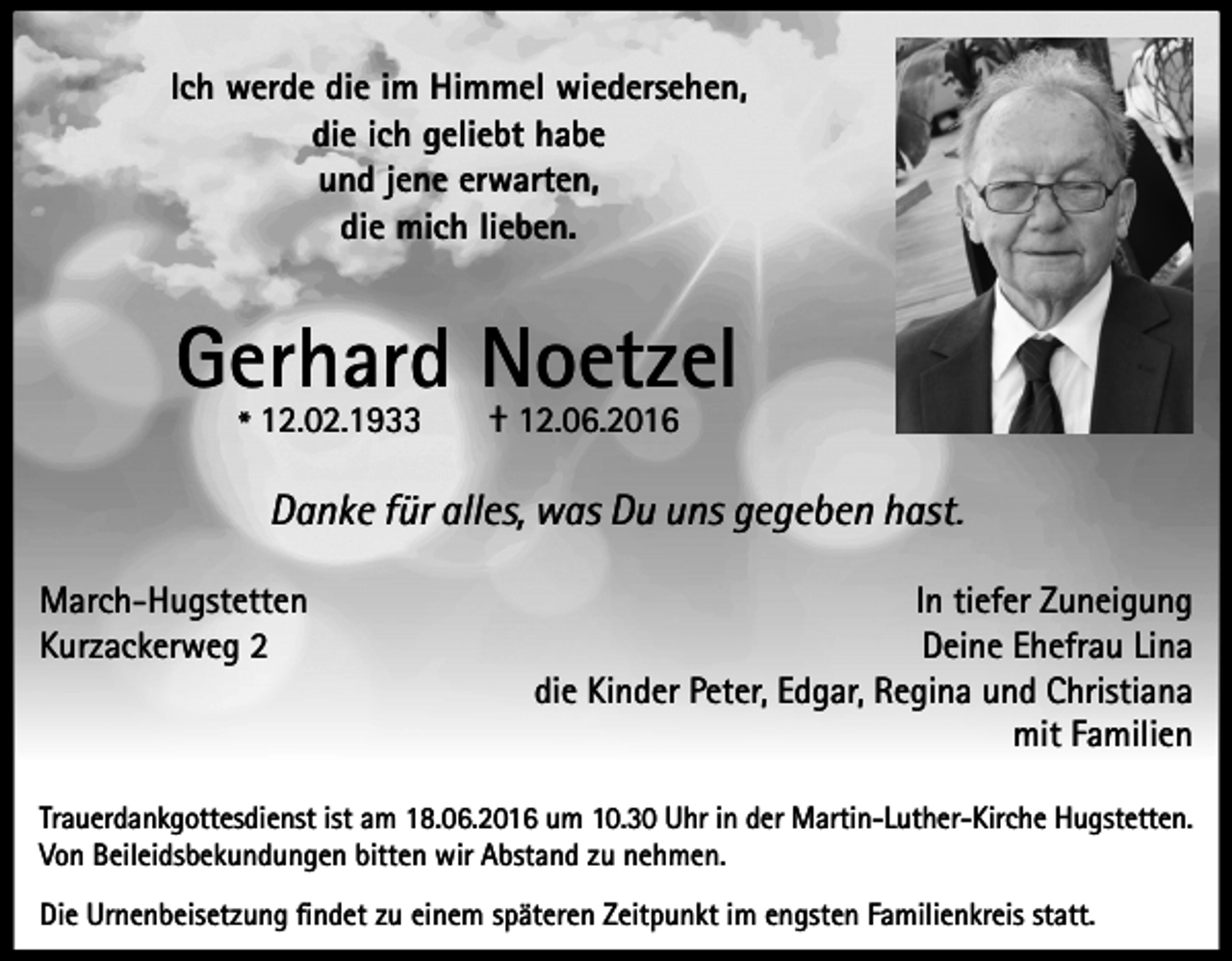<p>Ich werde die im Himmel wiedersehen,<br />die ich geliebt habe<br />und jene erwarten,<br />die mich lieben.</p><p>Gerhard Noetzel<br />* 12.02.1933</p><p>† 12.06.2016</p><p>Danke für alles, was Du uns gegeben hast.<br />March-Hugstetten<br />Kurzackerweg 2</p><p>In tiefer Zuneigung<br />Deine Ehefrau Lina<br />die Kinder Peter, Edgar, Regina und Christiana<br />mit Familien</p><p>Trauerdankgottesdienst ist am 18.06.2016 um 10.30 Uhr in der Martin-Luther-Kirche Hugstetten.<br />Von Beileidsbekundungen bitten wir Abstand zu nehmen.<br />Die Urnenbeisetzung findet zu einem späteren Zeitpunkt im engsten Familienkreis statt.</p>