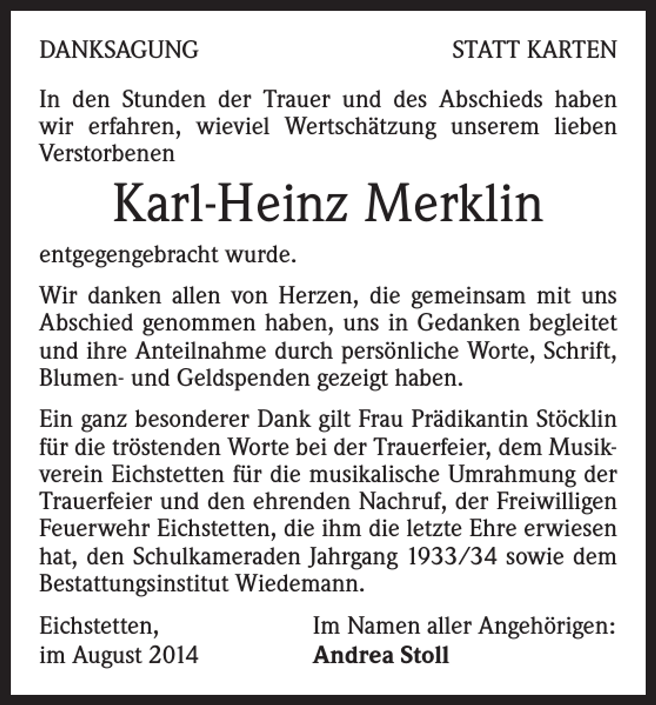 <p>DANKSAGUNG</p><p>STATT KARTEN</p><p>In den Stunden der Trauer und des Abschieds haben<br />wir erfahren, wieviel Wertschätzung unserem lieben<br />­Verstorbenen</p><p>Karl-Heinz Merklin<br />entgegengebracht wurde.<br />Wir danken allen von Herzen, die gemeinsam mit uns<br />Abschied genommen haben, uns in Gedanken begleitet<br />und ihre Anteilnahme durch persönliche Worte, Schrift,<br />Blumen- und Geldspenden gezeigt haben.<br />Ein ganz besonderer Dank gilt Frau Prädikantin Stöcklin<br />für die tröstenden Worte bei der Trauerfeier, dem Musikverein Eichstetten für die musikalische Umrahmung der<br />Trauerfeier und den ehrenden Nachruf, der Freiwilligen<br />Feuerwehr Eichstetten, die ihm die letzte Ehre erwiesen<br />hat, den Schulkameraden Jahrgang 1933/34 sowie dem<br />Bestattungsinstitut Wiedemann.<br />Eichstetten,<br />im August 2014</p><p>Im Namen aller Angehörigen:<br />Andrea Stoll</p>