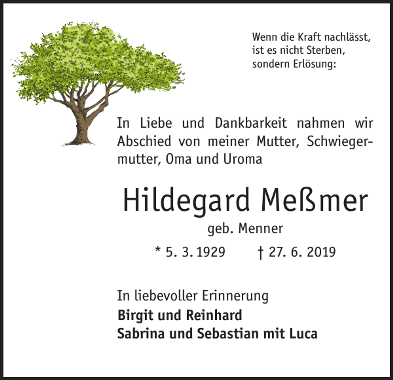 <p>Wenn die Kraft nachlässt,<br />ist es nicht Sterben,<br />sondern Erlösung:</p><p>In Liebe und Dankbarkeit nahmen wir<br />Abschied von meiner Mutter, Schwiegermutter, Oma und Uroma</p><p>Hildegard Meßmer<br />geb. Menner</p><p>* 5. 3. 1929 † 27. 6. 2019<br />In liebevoller Erinnerung<br />Birgit und Reinhard<br />Sabrina und Sebastian mit Luca</p>