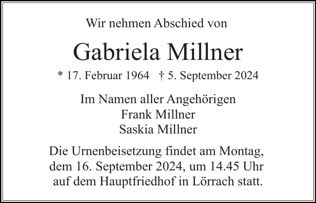 <p>Wir nehmen Abschied von</p><p>Gabriela Millner<br />* 17. Februar 1964 † 5. September 2024</p><p>Im Namen aller Angehörigen<br />Frank Millner<br />Saskia Millner<br />Die Urnenbeisetzung findet am Montag,<br />dem 16. September 2024, um 14.45 Uhr<br />auf dem Hauptfriedhof in Lörrach statt.</p>
