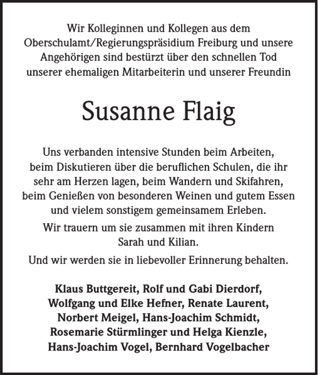 <p>Wir Kolleginnen und Kollegen aus dem<br />Oberschulamt/Regierungspräsidium Freiburg und unsere<br />Angehörigen sind bestürzt über den schnellen Tod<br />unserer ehemaligen Mitarbeiterin und unserer Freundin</p><p>Susanne Flaig<br />Uns verbanden intensive Stunden beim Arbeiten,<br />beim Diskutieren über die beruflichen Schulen, die ihr<br />sehr am Herzen lagen, beim Wandern und Skifahren,<br />beim Genießen von besonderen Weinen und gutem Essen<br />und vielem sonstigem gemeinsamem Erleben.<br />Wir trauern um sie zusammen mit ihren Kindern<br />Sarah und Kilian.<br />Und wir werden sie in liebevoller Erinnerung behalten.<br />Klaus Buttgereit, Rolf und Gabi Dierdorf,<br />Wolfgang und Elke Hefner, Renate Laurent,<br />Norbert Meigel, Hans-Joachim Schmidt,<br />Rosemarie Stürmlinger und Helga Kienzle,<br />Hans-Joachim Vogel, Bernhard Vogelbacher</p>