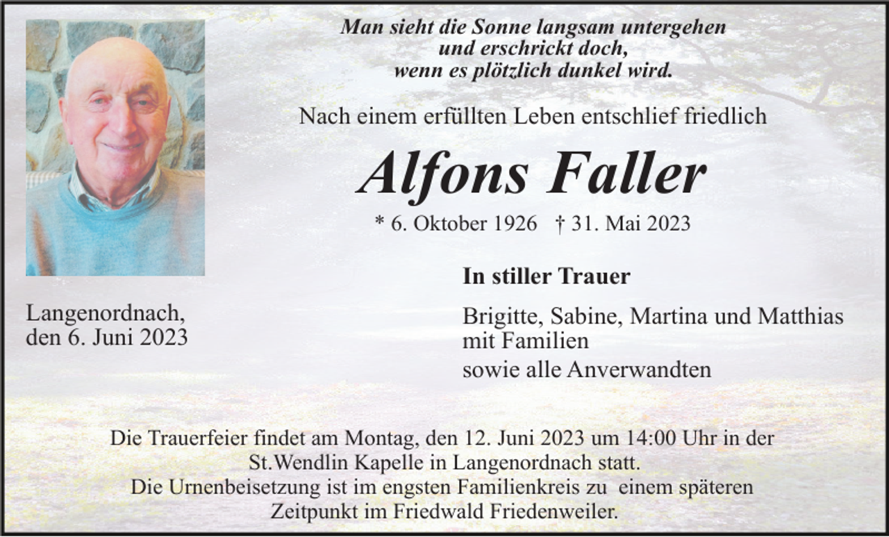 <p>Man sieht die Sonne langsam untergehen<br />und erschrickt doch,<br />wenn es plötzlich dunkel wird.</p><p>Nach einem erfüllten Leben entschlief friedlich</p><p>Alfons Faller<br />* 6. Oktober 1926 † 31. Mai 2023</p><p>In stiller Trauer<br />Langenordnach,<br />den 6. Juni 2023</p><p>Brigitte, Sabine, Martina und Matthias<br />mit Familien<br />sowie alle Anverwandten</p><p>Die Trauerfeier findet am Montag, den 12. Juni 2023 um 14:00 Uhr in der<br />St.Wendlin Kapelle in Langenordnach statt.<br />Die Urnenbeisetzung ist im engsten Familienkreis zu einem späteren<br />Zeitpunkt im Friedwald Friedenweiler.</p>