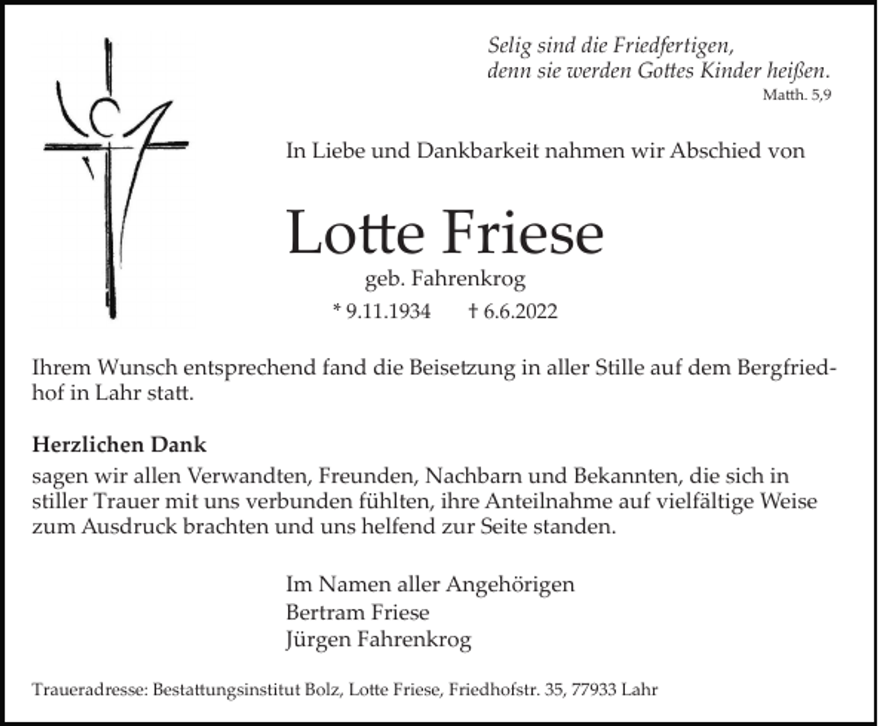 <p>Selig sind die Friedfertigen,<br />denn sie werden Go�es Kinder heißen.<br />Ma�h. 5,9</p><p>In Liebe und Dankbarkeit nahmen wir Abschied von</p><p>Lo�e Friese<br />geb. Fahrenkrog</p><p>* 9.11.1934</p><p>† 6.6.2022</p><p>Ihrem Wunsch entsprechend fand die Beise�ung in aller Stille auf dem Bergfried­<br />hof in Lahr sta�.<br />Herzlichen Dank<br />sagen wir allen Verwandten, Freunden, Nachbarn und Bekannten, die sich in<br />stiller Trauer mit uns verbunden fühlten, ihre Anteilnahme auf vielfältige Weise<br />zum Ausdruck brachten und uns helfend zur Seite standen.<br />Im Namen aller Angehörigen<br />Bertram Friese<br />Jürgen Fahrenkrog<br />Traueradresse: Besta�ungsinstitut Bolz, Lo�e Friese, Friedhofstr. 35, 77933 Lahr</p>