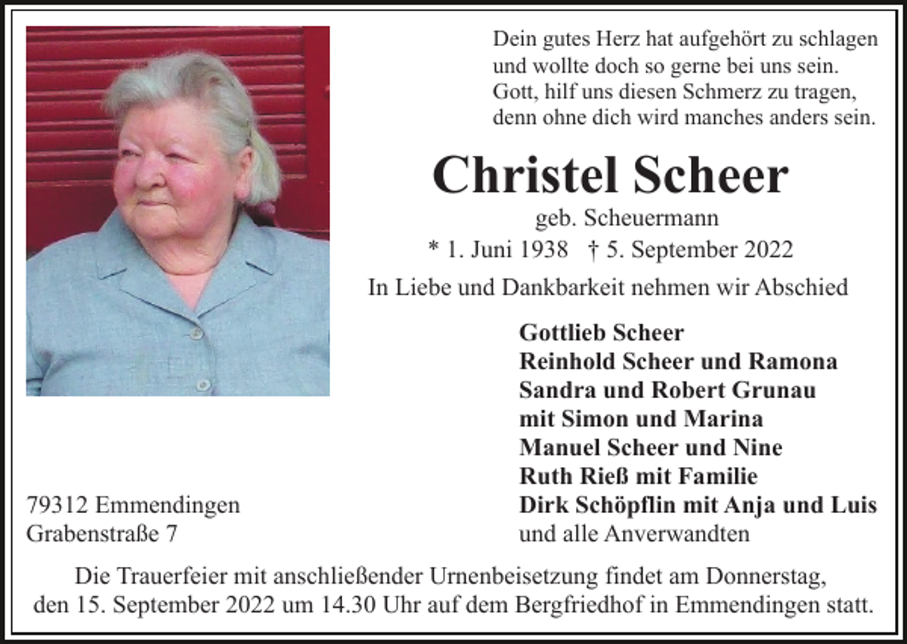 <p>Dein gutes Herz hat aufgehört zu schlagen<br />und wollte doch so gerne bei uns sein.<br />Gott, hilf uns diesen Schmerz zu tragen,<br />denn ohne dich wird manches anders sein.</p><p>Christel Scheer<br />geb. Scheuermann<br />* 1. Juni 1938 † 5. September 2022<br />In Liebe und Dankbarkeit nehmen wir Abschied</p><p>79312 Emmendingen<br />Grabenstraße 7</p><p>Gottlieb Scheer<br />Reinhold Scheer und Ramona<br />Sandra und Robert Grunau<br />mit Simon und Marina<br />Manuel Scheer und Nine<br />Ruth Rieß mit Familie<br />Dirk Schöpflin mit Anja und Luis<br />und alle Anverwandten</p><p>Die Trauerfeier mit anschließender Urnenbeisetzung findet am Donnerstag,<br />den 15. September 2022 um 14.30 Uhr auf dem Bergfriedhof in Emmendingen statt.</p>