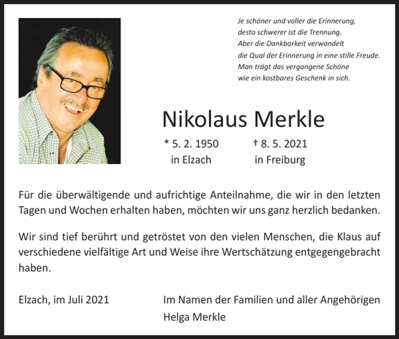 <p>Je schöner und voller die Erinnerung,<br />desto schwerer ist die Trennung.<br />Aber die Dankbarkeit verwandelt<br />die Qual der Erinnerung in eine stille Freude.<br />Man trägt das vergangene Schöne<br />wie ein kostbares Geschenk in sich.</p><p>Nikolaus Merkle</p><p>* 5. 2. 1950<br />in Elzach</p><p>† 8. 5. 2021<br />in Freiburg</p><p>Für die überwältigende und aufrichtige Anteilnahme, die wir in den letzten<br />Tagen und Wochen erhalten haben, möchten wir uns ganz herzlich bedanken.<br />Wir sind tief berührt und getröstet von den vielen Menschen, die Klaus auf<br />verschiedene vielfältige Art und Weise ihre Wertschätzung entgegengebracht<br />haben.<br />Elzach, im Juli 2021</p><p>Im Namen der Familien und aller Angehörigen<br />Helga Merkle</p>