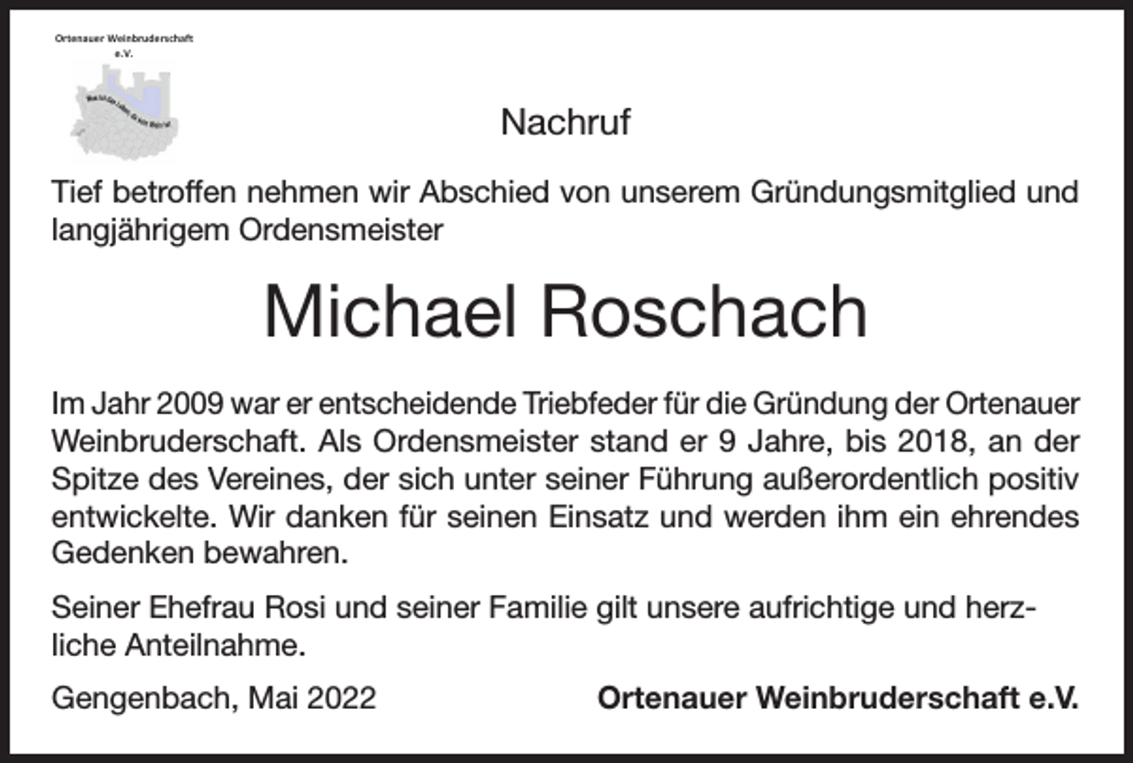 <p>Ortenauer Weinbruderschaft<br />e.V.<br />Ortenauer Weinbruderschaft<br />e.V.</p><p>Nachruf<br />Tief betroffen nehmen wir Abschied von unserem Gründungsmitglied und<br />langjährigem Ordensmeister</p><p>Michael Roschach<br />Im Jahr 2009 war er entscheidende Triebfeder für die Gründung der Ortenauer<br />Weinbruderschaft. Als Ordensmeister stand er 9 Jahre, bis 2018, an der<br />Spitze des Vereines, der sich unter seiner Führung außerordentlich positiv<br />entwickelte. Wir danken für seinen Einsatz und werden ihm ein ehrendes<br />Gedenken bewahren.<br />Seiner Ehefrau Rosi und seiner Familie gilt unsere aufrichtige und herzliche Anteilnahme.<br />Gengenbach, Mai 2022</p><p>Ortenauer Weinbruderschaft e.V.</p>