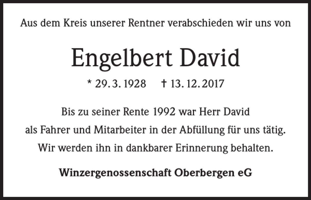 <p>Aus dem Kreis unserer Rentner verabschieden wir uns von</p><p>Engelbert David<br />* 29. 3. 1928</p><p>= 13. 12. 2017</p><p>Bis zu seiner Rente 1992 war Herr David<br />als Fahrer und Mitarbeiter in der Abfüllung für uns tätig.<br />Wir werden ihn in dankbarer Erinnerung behalten.<br />Winzergenossenschaft Oberbergen eG</p>