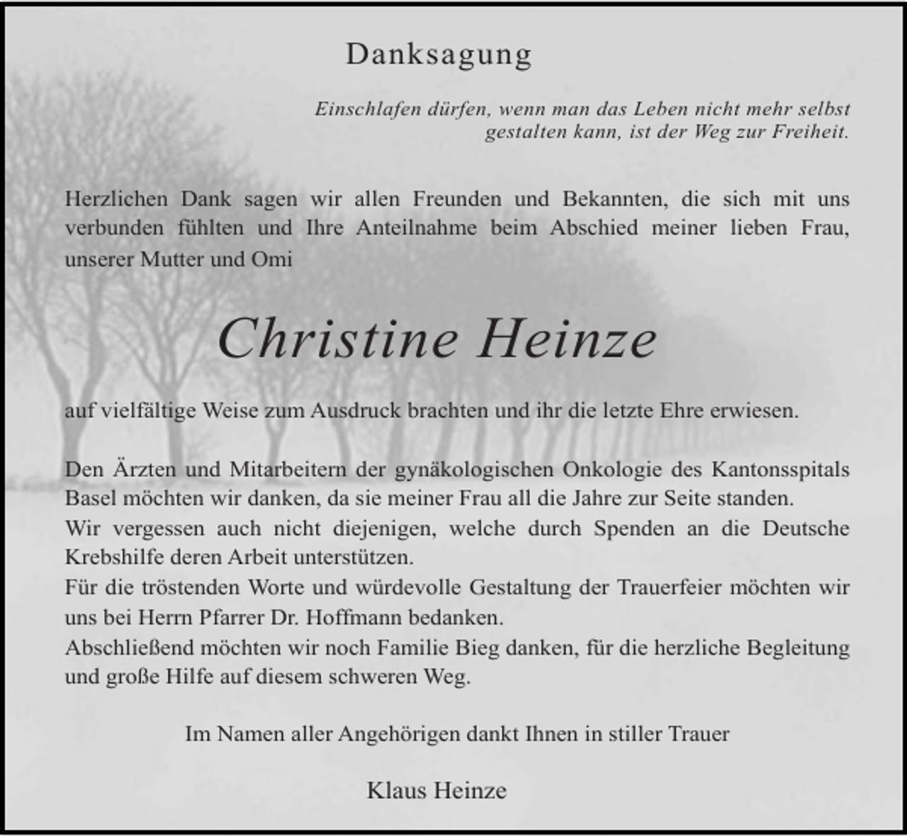 <p>Danksagung<br />Einschlafen dürfen, wenn man das Leben nicht mehr selbst<br />gestalten kann, ist der Weg zur Freiheit.</p><p>Herzlichen Dank sagen wir allen Freunden und Bekannten, die sich mit uns<br />verbunden fühlten und Ihre Anteilnahme beim Abschied meiner lieben Frau,<br />unserer Mutter und Omi</p><p>Christine Heinze<br />auf vielfältige Weise zum Ausdruck brachten und ihr die letzte Ehre erwiesen.<br />Den Ärzten und Mitarbeitern der gynäkologischen Onkologie des Kantonsspitals<br />Basel möchten wir danken, da sie meiner Frau all die Jahre zur Seite standen.<br />Wir vergessen auch nicht diejenigen, welche durch Spenden an die Deutsche<br />Krebshilfe deren Arbeit unterstützen.<br />Für die tröstenden Worte und würdevolle Gestaltung der Trauerfeier möchten wir<br />uns bei Herrn Pfarrer Dr. Hoffmann bedanken.<br />Abschließend möchten wir noch Familie Bieg danken, für die herzliche Begleitung<br />und große Hilfe auf diesem schweren Weg.<br />Im Namen aller Angehörigen dankt Ihnen in stiller Trauer</p><p>Klaus Heinze</p>
